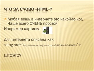 Любая вещь в интернете это какой-то код. Чаще всего ОЧЕНЬ простой Например картинка  Для интернета описана как  <img src=“ http://l-userpic.livejournal.com/58129444/3820063 ”> ШТОЭТО? 