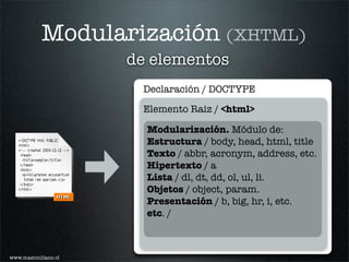 Modularización (XHTML)
                     de elementos
                      Declaración / DOCTYPE

                      Elemento Raiz / <html>

                       Modularización. Módulo de:
                       Estructura / body, head, html, title
                       Texto / abbr, acronym, address, etc.
                       Hipertexto / a
                       Lista / dl, dt, dd, ol, ul, li.
                       Objetos / object, param.
                       Presentación / b, big, hr, i, etc.
                       etc. /



www.maximiliano.cl
 