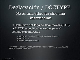 Declaración / DOCTYPE
                     No es una etiqueta sino una
                            instrucción
                •Deﬁnición del Tipo de Documento (DTD)
                •El DTD especiﬁca las reglas para el
                lenguaje de marcado
                     •XHTML 1.0 Strict / XHTML 1.0 Transitional
                     •XHTML 1.1
                     •HTML 4.0 Transitional

           <!DOCTYPE html PUBLIC "-//W3C//DTD XHTML 1.0 Strict//EN" "http://www.w3.org/TR/
           xhtml1/DTD/xhtml1-strict.dtd">




www.maximiliano.cl
 