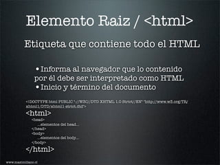 Elemento Raiz / <html>
          Etiqueta que contiene todo el HTML

                •Informa al navegador que lo contenido
                por él debe ser interpretado como HTML
                •Inicio y término del documento
           <!DOCTYPE html PUBLIC "-//W3C//DTD XHTML 1.0 Strict//EN" "http://www.w3.org/TR/
           xhtml1/DTD/xhtml1-strict.dtd">

           <html>
              <head>
                 ...elementos del head...
              </head>
              <body>
                 ...elementos del body...
              </body>

           </html>
www.maximiliano.cl
 