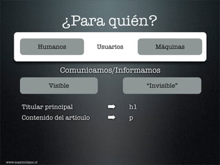 ¿Para quién?
                     Humanos      Usuarios           Máquinas


                          Comunicamos/Informamos
                       Visible                    “Invisible”


         Titular principal           ➡       h1
         Contenido del artículo      ➡       p




www.maximiliano.cl
 