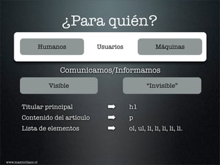 ¿Para quién?
                     Humanos      Usuarios                Máquinas


                          Comunicamos/Informamos
                       Visible                       “Invisible”


         Titular principal           ➡       h1
         Contenido del artículo      ➡       p
         Lista de elementos          ➡       ol, ul, li, li, li, li, li.




www.maximiliano.cl
 