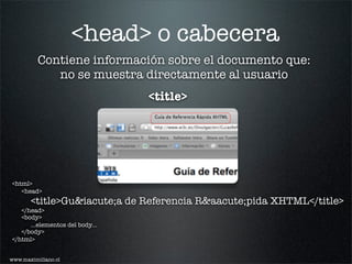 <head> o cabecera
          Contiene información sobre el documento que:
             no se muestra directamente al usuario
                                 <title>




<html>
   <head>
       <title>Gu&iacute;a de Referencia R&aacute;pida XHTML</title>
   </head>
   <body>
      ...elementos del body...
   </body>
</html>


www.maximiliano.cl
 