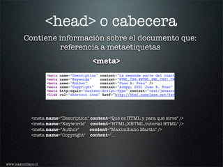 <head> o cabecera
          Contiene información sobre el documento que:
                   referencia a metaetiquetas
                                        <meta>




              <meta name="Description" content="Qué es HTML y para qué sirve" />
              <meta name="Keywords" content="HTML,XHTML,tutorial HTML" />
              <meta name="Author"     content="Maximiliano Martin" />
              <meta name="Copyright" content="...




www.maximiliano.cl
 