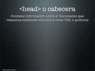 <head> o cabecera
        Contiene información sobre el documento que:
     relaciona mediante vínculos a otras URL o archivos




www.maximiliano.cl
 