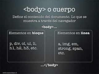 <body> o cuerpo
            Deﬁne el contenido del documento. Lo que se
                 muestra a través del navegador
                              <body>...
       Elementos en bloque                Elementos en linea


        p, div, ol, ul, li,                a, img, em,
        h1, h2, h3, etc.                   strong, span,
                                           etc.


                              ...</body>

www.maximiliano.cl
 