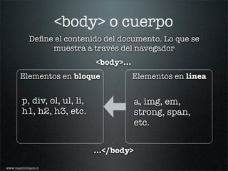 <body> o cuerpo
            Deﬁne el contenido del documento. Lo que se
                 muestra a través del navegador
                              <body>...
       Elementos en bloque                Elementos en linea


        p, div, ol, ul, li,                a, img, em,
        h1, h2, h3, etc.                   strong, span,
                                           etc.


                              ...</body>

www.maximiliano.cl
 