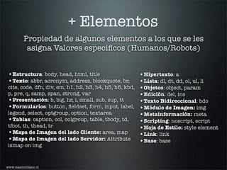 + Elementos
         Propiedad de algunos elementos a los que se les
          asigna Valores especíﬁcos (Humanos/Robots)


 •Estructura: body, head, html, title                     •Hipertexto: a
 •Texto: abbr, acronym, address, blockquote, br,          •Lista: dl, dt, dd, ol, ul, li
 cite, code, dfn, div, em, h1, h2, h3, h4, h5, h6, kbd,   •Objetos: object, param
 p, pre, q, samp, span, strong, var                       •Edición: del, ins
 •Presentación: b, big, hr, i, small, sub, sup, tt        •Texto Bidireccional: bdo
 •Formularios: button, ﬁeldset, form, input, label,       •Módulo de Imagen: img
 legend, select, optgroup, option, textarea               •Metainformación: meta
 •Tablas: caption, col, colgroup, table, tbody, td,       •Scripting: noscript, script
 tfoot, th, thead, tr                                     •Hoja de Estilo: style element
 •Mapa de Imagen del lado Cliente: area, map              •Link: link
 •Mapa de Imagen del lado Servidor: Attribute             •Base: base
 ismap on img



www.maximiliano.cl
 
