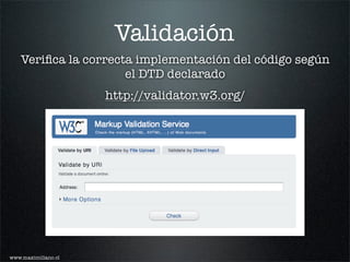 Validación
   Veriﬁca la correcta implementación del código según
                     el DTD declarado
                     http://validator.w3.org/




www.maximiliano.cl
 