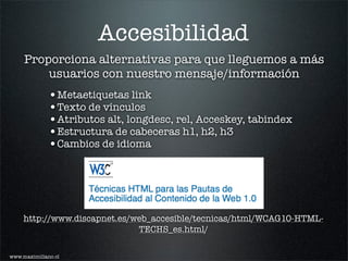 Accesibilidad
     Proporciona alternativas para que lleguemos a más
         usuarios con nuestro mensaje/información
              •Metaetiquetas link
              •Texto de vínculos
              •Atributos alt, longdesc, rel, Acceskey, tabindex
              •Estructura de cabeceras h1, h2, h3
              •Cambios de idioma




     http://www.discapnet.es/web_accesible/tecnicas/html/WCAG10-HTML-
                              TECHS_es.html/

www.maximiliano.cl
 