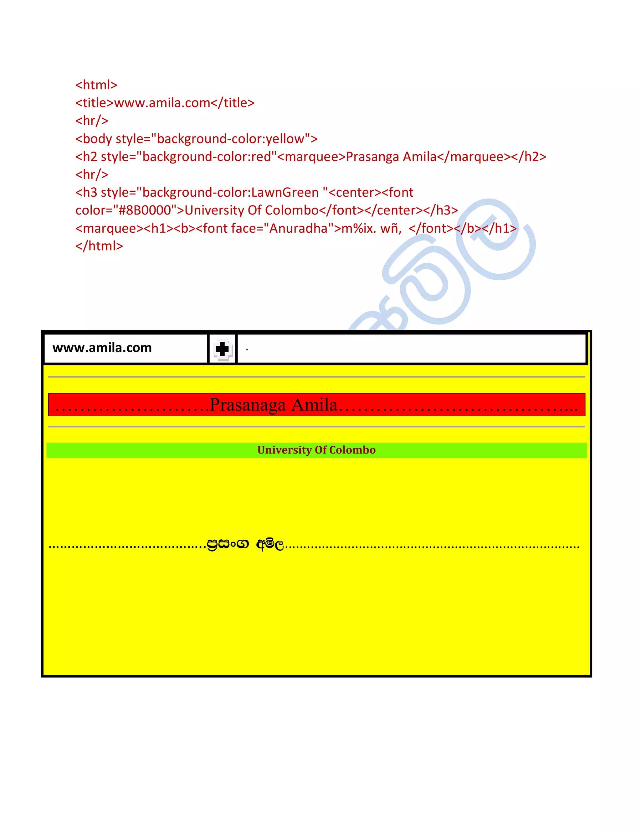 <html>
     <title>www.amila.com</title>
     <hr/>
     <body style="background-color:yellow">
     <h2 style="background-color:red"<marquee>Prasanga Amila</marquee></h2>
     <hr/>
     <h3 style="background-color:LawnGreen "<center><font
     color="#8B0000">University Of Colombo</font></center></h3>
     <marquee><h1><b><font face="Anuradha">m%ix. wñ, </font></b></h1>
     </html>




www.amila.com                         .



 …………………….Prasanaga Amila………………………………...

                                          University Of Colombo




…………………………………..m%ix. wñ,................................................................................
 