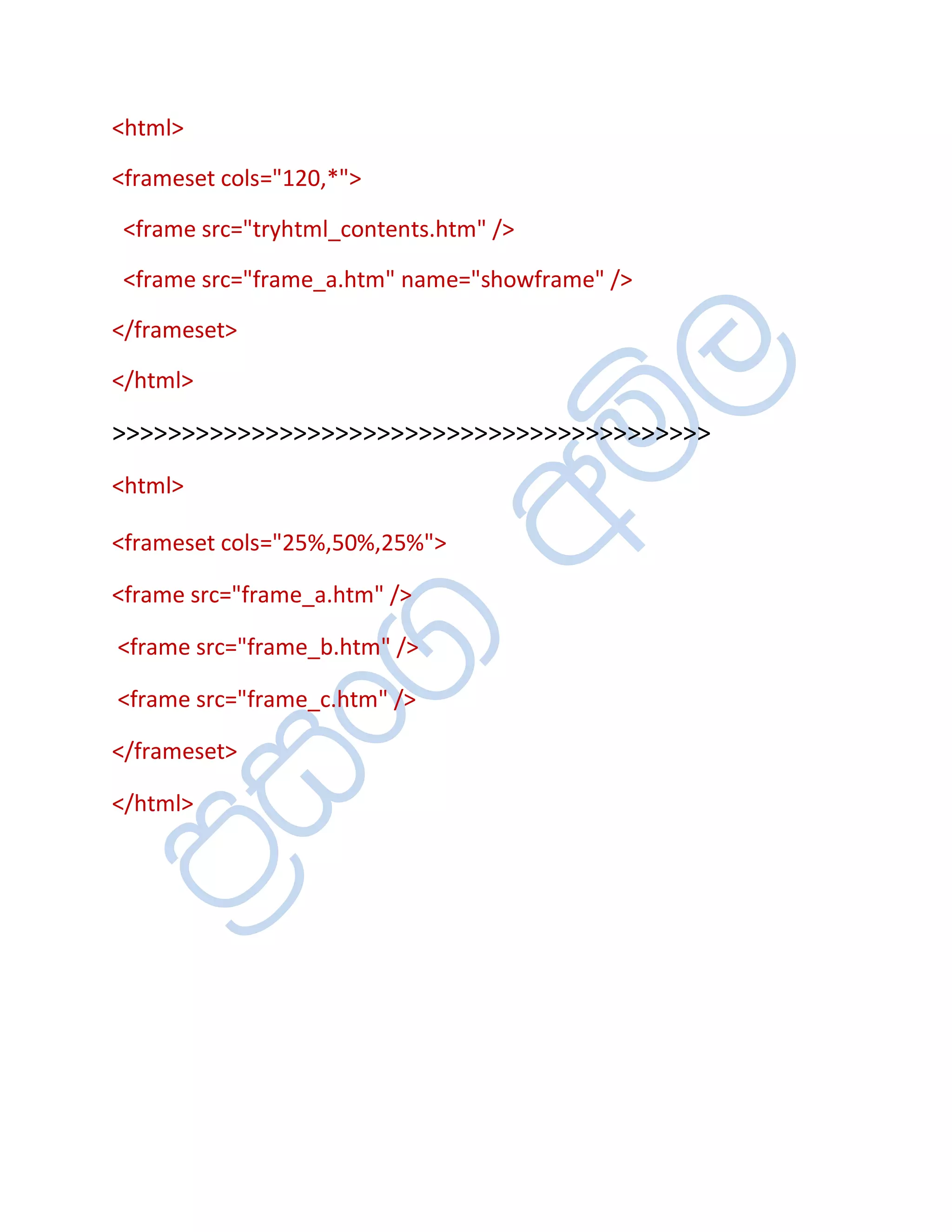 <html>

<frameset cols="120,*">

 <frame src="tryhtml_contents.htm" />

 <frame src="frame_a.htm" name="showframe" />

</frameset>

</html>

>>>>>>>>>>>>>>>>>>>>>>>>>>>>>>>>>>>>>>>>>>>
<html>

<frameset cols="25%,50%,25%">

<frame src="frame_a.htm" />

<frame src="frame_b.htm" />

<frame src="frame_c.htm" />

</frameset>

</html>
 