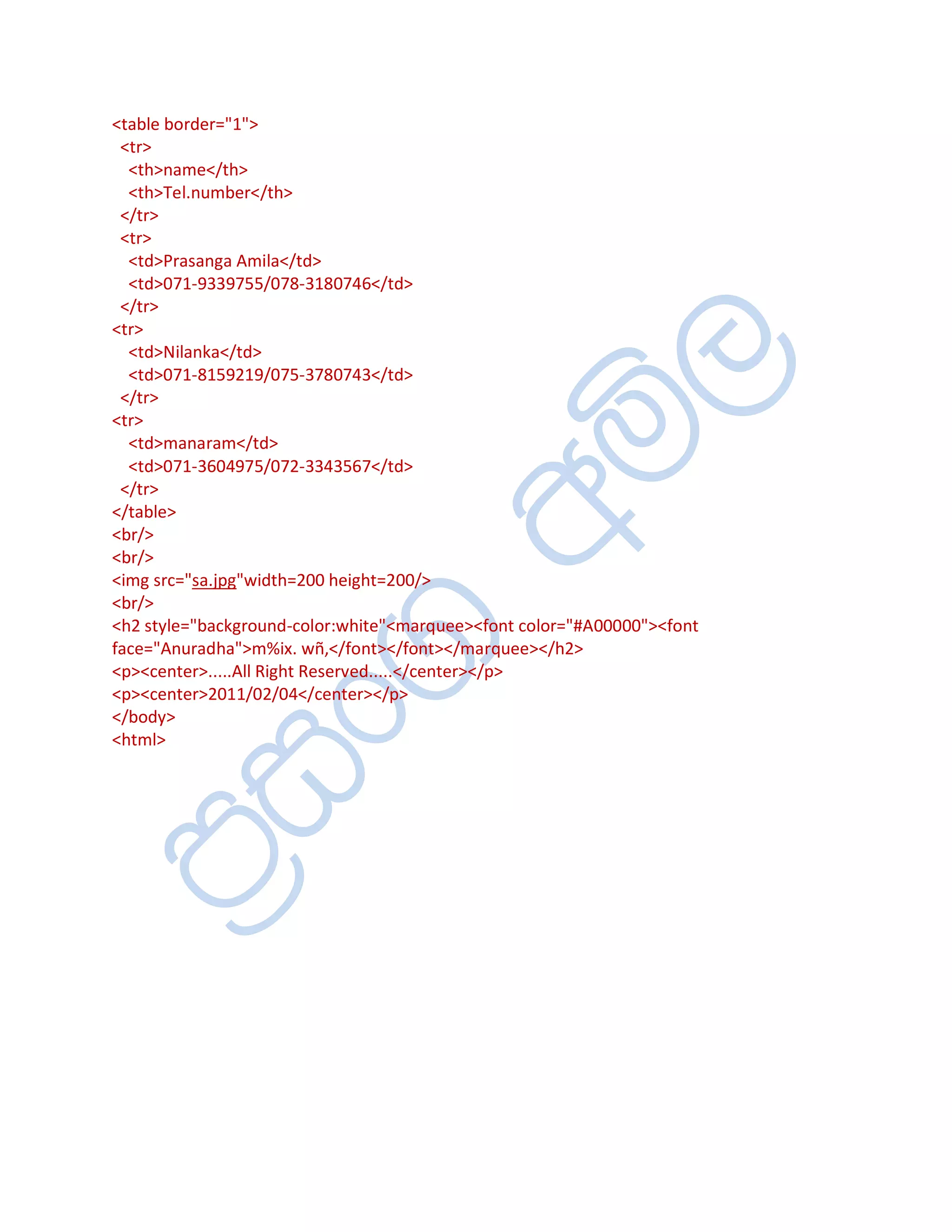 <table border="1">
 <tr>
  <th>name</th>
  <th>Tel.number</th>
 </tr>
 <tr>
  <td>Prasanga Amila</td>
  <td>071-9339755/078-3180746</td>
 </tr>
<tr>
  <td>Nilanka</td>
  <td>071-8159219/075-3780743</td>
 </tr>
<tr>
  <td>manaram</td>
  <td>071-3604975/072-3343567</td>
 </tr>
</table>
<br/>
<br/>
<img src="sa.jpg"width=200 height=200/>
<br/>
<h2 style="background-color:white"<marquee><font color="#A00000"><font
face="Anuradha">m%ix. wñ,</font></font></marquee></h2>
<p><center>.....All Right Reserved.....</center></p>
<p><center>2011/02/04</center></p>
</body>
<html>
 