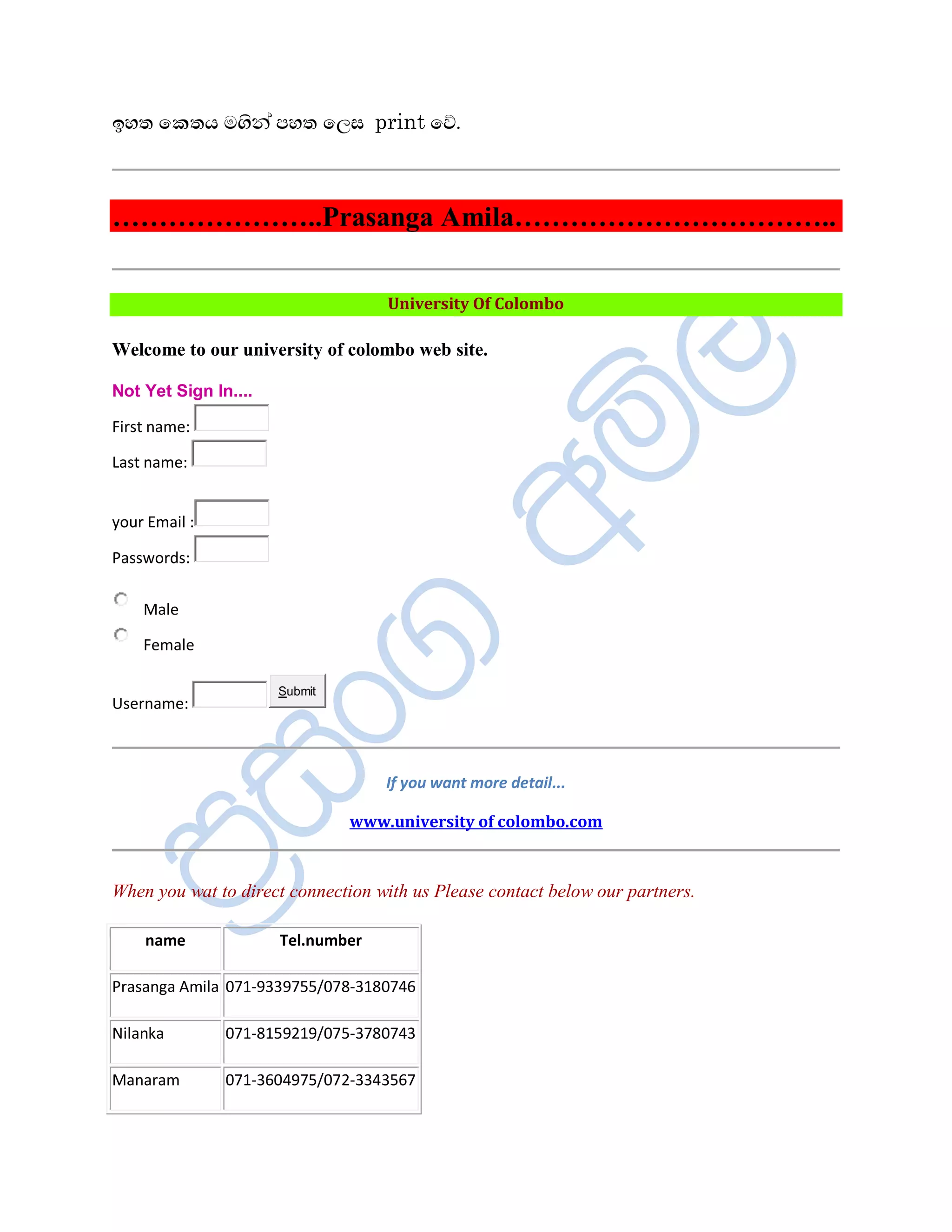 ¢Íº ï¨ºÆ Äªè¾à ÀÍº ïÈÌ print ïŒ.



…………………..Prasanga Amila……………………………..

                                   University Of Colombo

Welcome to our university of colombo web site.

Not Yet Sign In....

First name:

Last name:


your Email :

Passwords:


    Male

    Female

                      Submit
Username:



                                   If you want more detail...

                               www.university of colombo.com



When you wat to direct connection with us Please contact below our partners.

    name              Tel.number

Prasanga Amila 071-9339755/078-3180746

Nilanka        071-8159219/075-3780743

Manaram        071-3604975/072-3343567
 