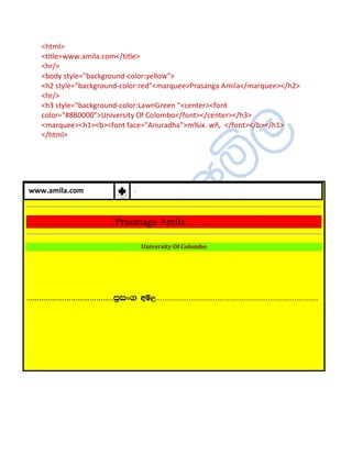 <html>
     <title>www.amila.com</title>
     <hr/>
     <body style="background-color:yellow">
     <h2 style="background-color:red"<marquee>Prasanga Amila</marquee></h2>
     <hr/>
     <h3 style="background-color:LawnGreen "<center><font
     color="#8B0000">University Of Colombo</font></center></h3>
     <marquee><h1><b><font face="Anuradha">m%ix. wñ, </font></b></h1>
     </html>




www.amila.com                         .



 …………………….Prasanaga Amila………………………………...

                                          University Of Colombo




…………………………………..m%ix. wñ,................................................................................
 
