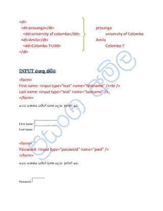 <dl>
 <dt>prasanga</dt>                        prasanga
  <dd>university of colombo</dd>               university of Colombo
 <dt>Amila</dt>                           Amila
  <dd>Colombo 7</dd>                           Colombo 7
</dl>



INPUT ¦¨ºë ¨èÖÄ
<form>
First name: <input type="text" name="firstname" /><br />
Last name: <input type="text" name="lastname" />
</form>
ïÄÄ ï¨ºÆ Äªè¾à ÀÍº ïÈÌ print ïŒ.



First name:
Last name:



<form>
Password: <input type="password" name="pwd" />
</form>
ïÄÄ ï¨ºÆ Äªè¾à ÀÍº ïÈÌ print ïŒ.



Password:
 