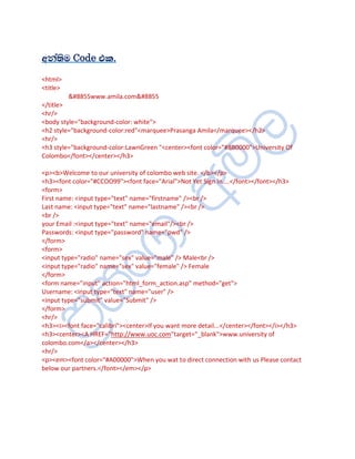 ¡¾àºèÄ Code ¦¨.
<html>
<title>
          ⊗www.amila.com⊗
</title>
<hr/>
<body style="background-color: white">
<h2 style="background-color:red"<marquee>Prasanga Amila</marquee></h2>
<hr/>
<h3 style="background-color:LawnGreen "<center><font color="#8B0000">University Of
Colombo</font></center></h3>

<p><b>Welcome to our university of colombo web site. </b></p>
<h3><font color="#CCOO99"><font face="Arial">Not Yet Sign In....</font></font></h3>
<form>
First name: <input type="text" name="firstname" /><br />
Last name: <input type="text" name="lastname" /><br />
<br />
your Email :<input type="text" name="email"/><br />
Passwords: <input type="password" name="pwd" />
</form>
<form>
<input type="radio" name="sex" value="male" /> Male<br />
<input type="radio" name="sex" value="female" /> Female
</form>
<form name="input" action="html_form_action.asp" method="get">
Username: <input type="text" name="user" />
<input type="submit" value="Submit" />
</form>
<hr/>
<h3><i><font face="calibri"><center>If you want more detail...</center></font></i></h3>
<h3><center><A HREF="http://www.uoc.com"target="_blank">www.university of
colombo.com</a></center></h3>
<hr/>
<p><em><font color="#A00000">When you wat to direct connection with us Please contact
below our partners.</font></em></p>
 