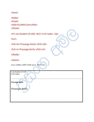 <html>

<body>
<head>
<title>ELUWA.Com</title>
</head>

<P>I am Student of UOC <br/> in Sri lanka </p>

<hr/>

<h3><b> Prasanga Amila </h3></b>

<h2><i> Prasanga Amila </h2></i>

</body>

</html>
ïÄÄ ï¨ºÆ Äªè¾à ÀÍº ïÈÌ print ïŒ.


I am Student of UOC
in Sri lanka



Prasanga Amila



Prasanga Amila
 