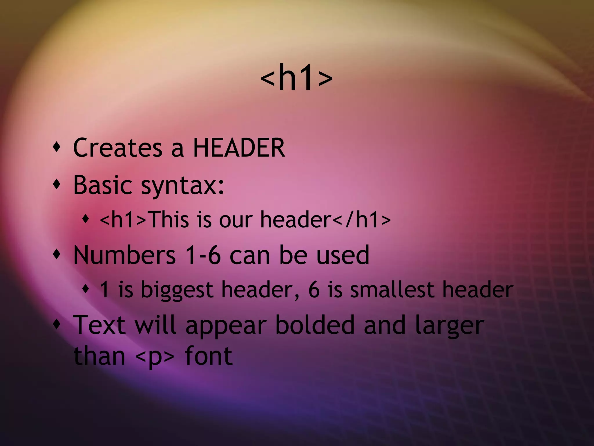 <h1> Creates a HEADER Basic syntax: <h1>This is our header</h1> Numbers 1-6 can be used 1 is biggest header, 6 is smallest header Text will appear bolded and larger than <p> font 