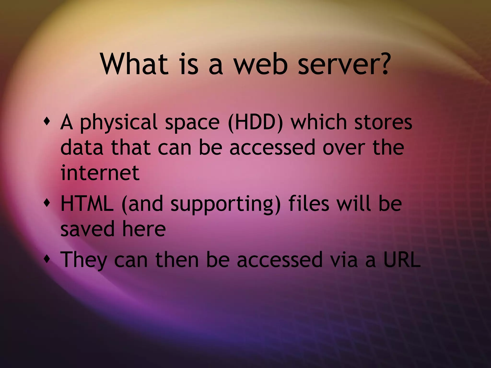 What is a web server? A physical space (HDD) which stores data that can be accessed over the internet HTML (and supporting) files will be saved here They can then be accessed via a URL 