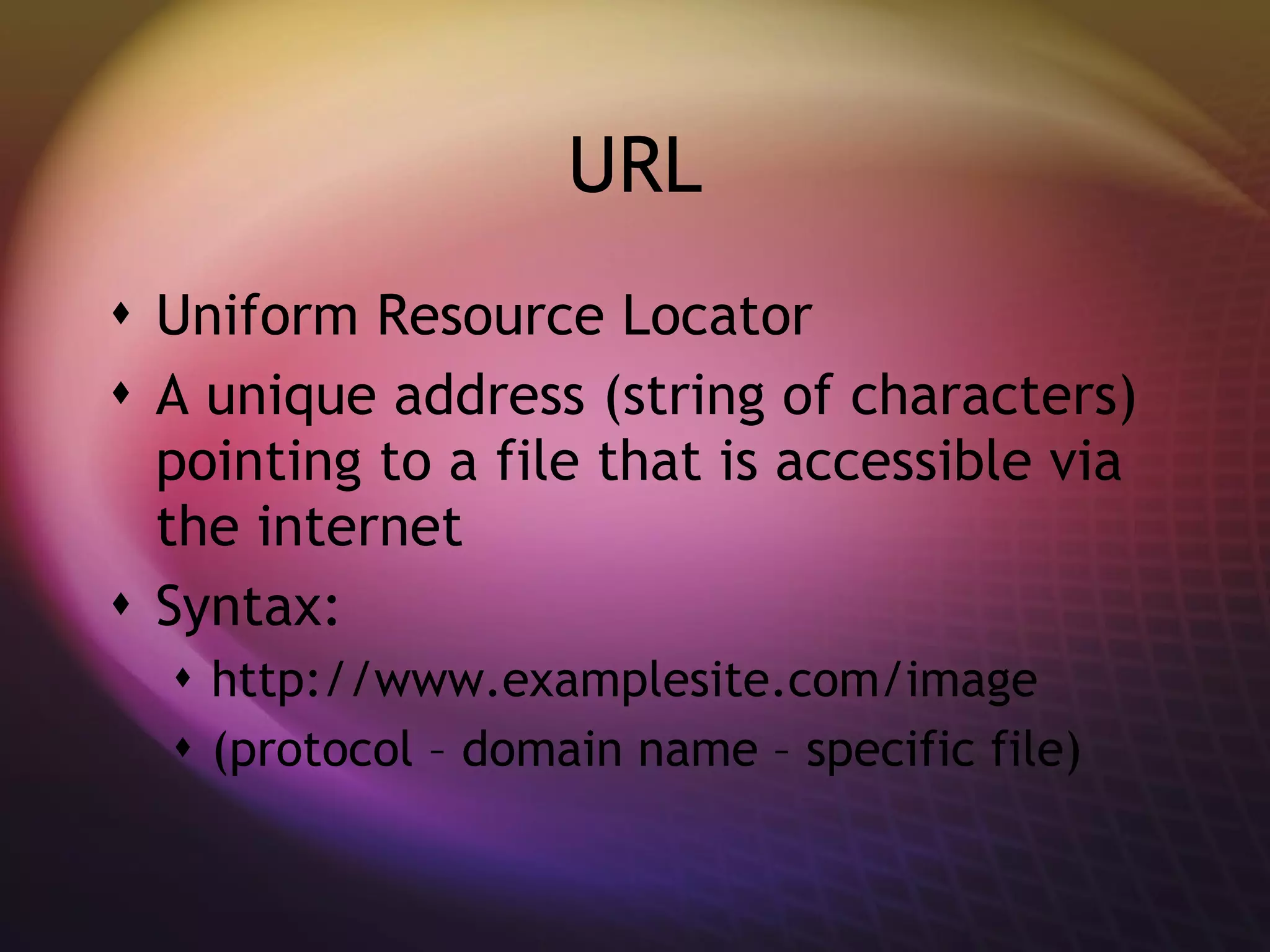 URL Uniform Resource Locator A unique address (string of characters) pointing to a file that is accessible via the internet Syntax: http://www.examplesite.com/image (protocol – domain name – specific file) 
