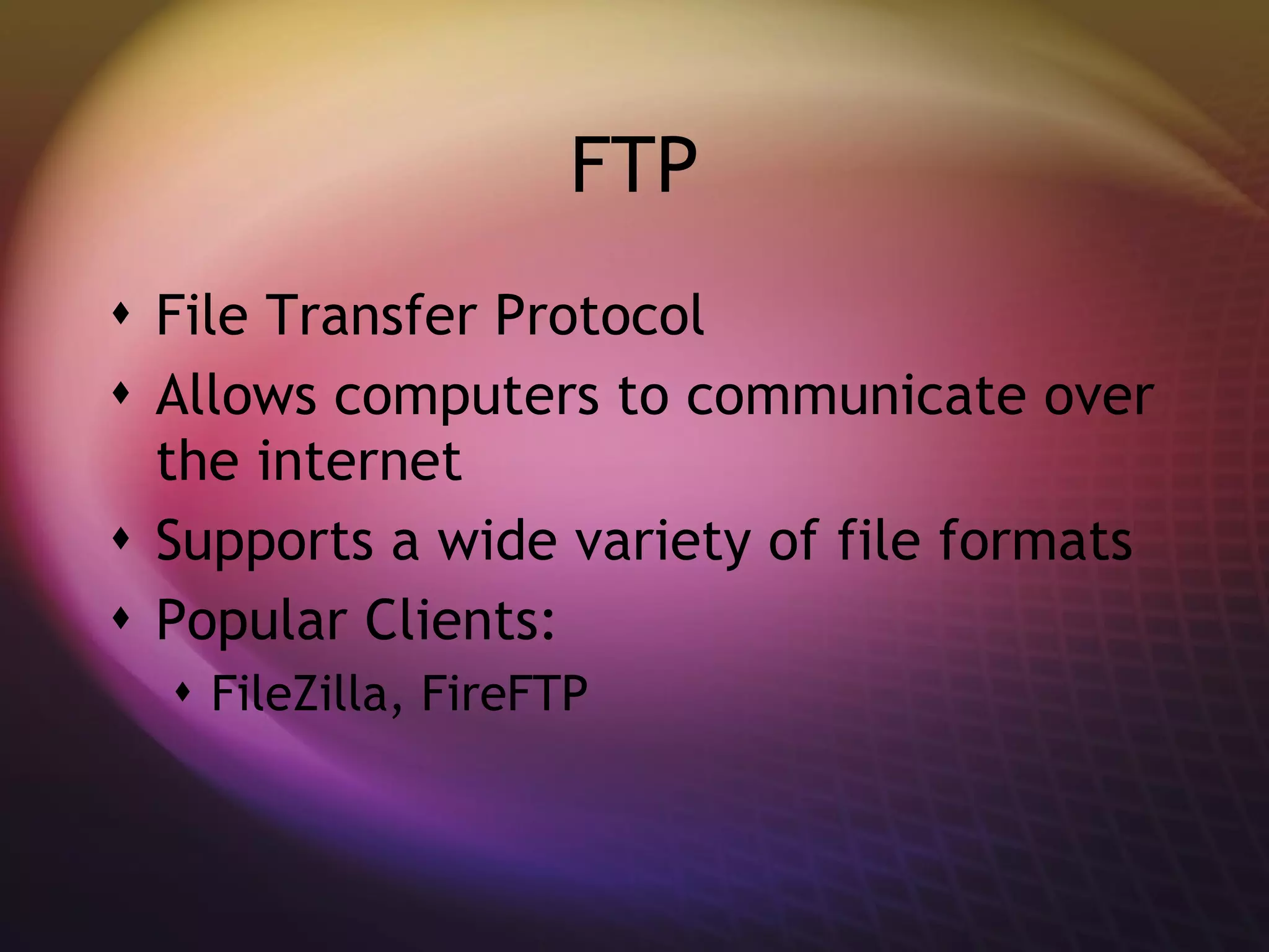 FTP File Transfer Protocol Allows computers to communicate over the internet Supports a wide variety of file formats Popular Clients: FileZilla, FireFTP 