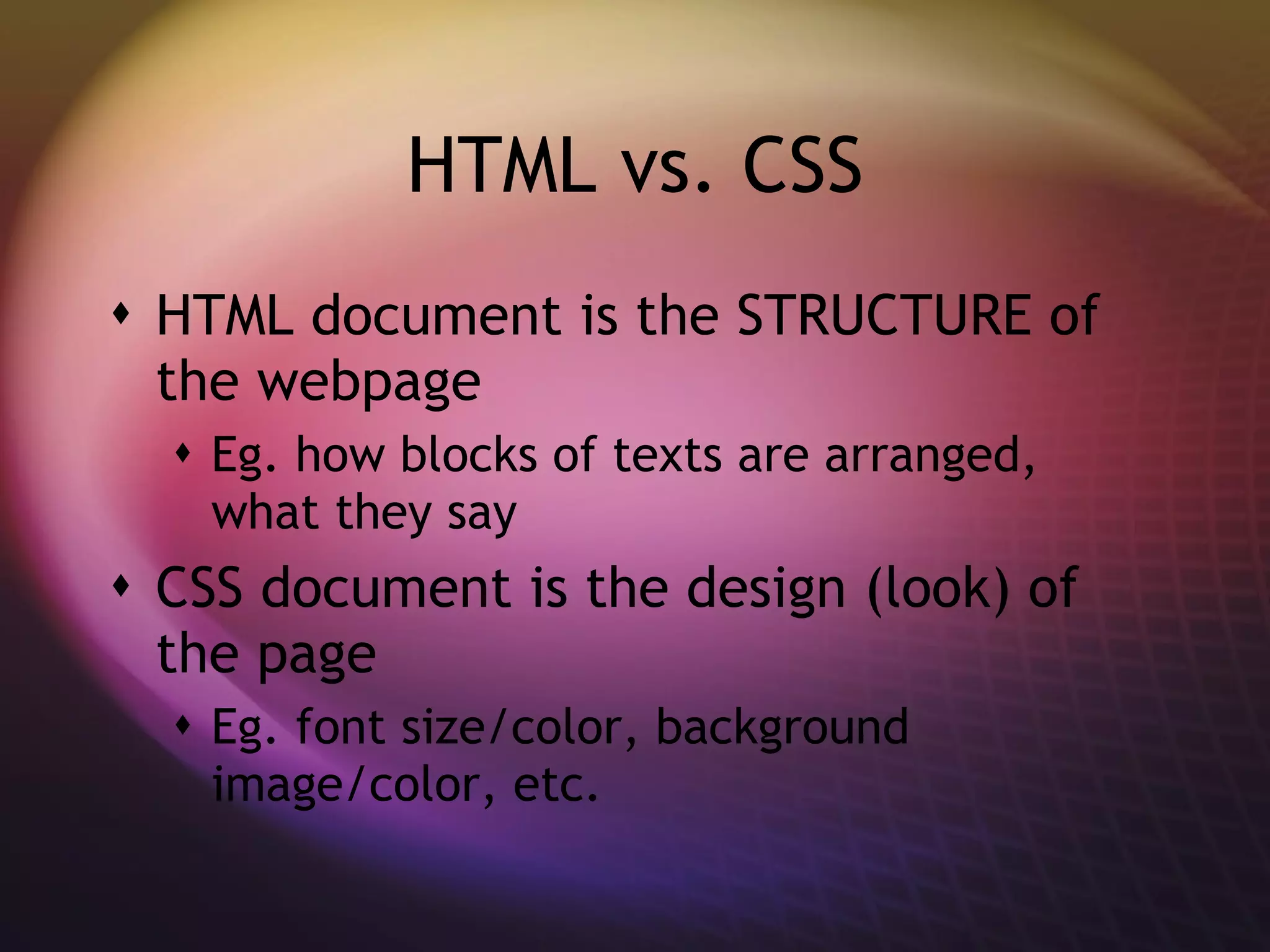 HTML vs. CSS HTML document is the STRUCTURE of the webpage Eg. how blocks of texts are arranged, what they say CSS document is the design (look) of the page Eg. font size/color, background image/color, etc.  