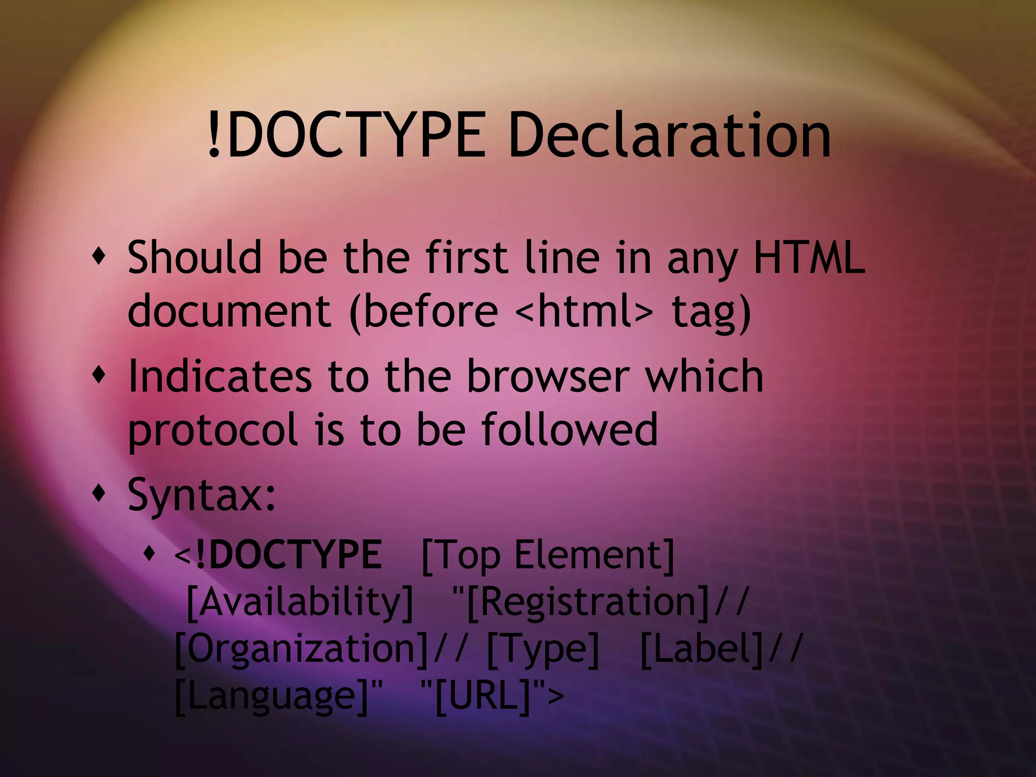 !DOCTYPE Declaration Should be the first line in any HTML document (before <html> tag) Indicates to the browser which protocol is to be followed Syntax:  < !DOCTYPE    [Top Element]   [Availability]   &quot;[Registration]// [Organization]// [Type]   [Label]// [Language]&quot;   &quot;[URL]&quot;> 