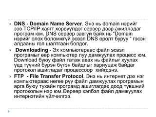    DNS - Domain Name Server. Энэ нь domain нэрийг
    зөв TCP/IP хаягт хөрвүүлдэг сервер дээр ажилладаг
    програм юм. DNS сервер завгүй байх нь “Domain
    нэрийг олох боломжгүй эсвэл DNS оролт буруу “ гэсэн
    алдааны гол шалтгаан болдог.
    Downloading - Эх компьютераас файл эсвэл
    програмыг өөр компьютер луу дамжуулах процесс юм.
    Download буюу файл татаж авах нь файлыг хуулах
    үед түүний бүрэн бүтэн байдлыг хариуцаж байдаг
    протокол ашигладаг процессоор хийгдэнэ.
   FTP - File Transfer Protocol. Энэ нь интернет дэх нэг
    компьютераас нөгөө рүү файл дамжуулах програмын
    арга буюу тухайн програмд ашиглагдах доод түвшний
    протоколын нэр юм.Өөрөөр хэлбэл файл дамжуулах
    интернэтийн үйлчилгээ.
 