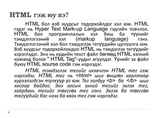 HTML гэж юу вэ?
      HTML бол вэб хуудсыг тодорхойлдог хэл юм. HTML
 гэдэг нь Hyper Text Mark-up Language гэдгийн товчлол.
 HTML бол програмчлалын хэл биш ба түүнийг
 тэмдэглэгээний      хэл    (markup     language)    гэнэ.
 Тэмдэглэгээний хэл бол тэмдэглэх тегүүдийн цуглуулга юм.
 Вэб хуудсыг тодорхойлохдоо HTML нь тэмдэглэх тегүүдийг
 хэрэглэдэг. Энэ нь ердийн текст файл бөгөөд HTML хэлний
 команд болох " HTML Tag''-уудыг агуулдаг. Үүнийг эх файл
 буюу HTML sourse code гэж нэрлэдэг.
      HTML тэмдэглэх тегийг ихэвчлэн HTML тег гэж
 нэрлэдэг. HTML тег нь <html> шиг өнцгөн хаалтаар
 хурээлэгдсэн түлхүүр үг юм. Тег голдуу <b> ба </b> шиг
 хосоор байдаг. Энэ хосын эхний тегийг эхлэх тег,
 хоёрдахь тегийг төгсгөх тег гэнэ. Эхлэх ба төгсгөх
 тегүүдийг бас нээх ба хаах тег гэж нэрлэдэг.
 