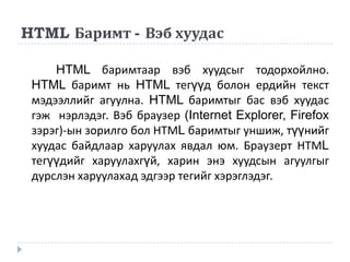 HTML Баримт - Вэб хуудас

     HTML баримтаар вэб хуудсыг тодорхойлно.
 HTML баримт нь HTML тегүүд болон ердийн текст
 мэдээллийг агуулна. HTML баримтыг бас вэб хуудас
 гэж нэрлэдэг. Вэб браузер (Internet Explorer, Firefox
 зэрэг)-ын зорилго бол НТМL баримтыг уншиж, түүнийг
 хуудас байдлаар харуулах явдал юм. Браузерт НТМL
 тегүүдийг харуулахгүй, харин энэ хуудсын агуулгыг
 дурслэн харуулахад эдгээр тегийг хэрэглэдэг.
 