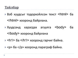Тайлбар

   Вэб хуудсыг тодорхойлсон текст <html> ба
    </html> хооронд байрлана.
   Хуудсанд   харагдах   агуулга   <body>   ба
    </body> хооронд байрлана
   <h1> ба </h1> хооронд гарчиг байна.
   <р> ба </р> хооронд параграф байна.
 