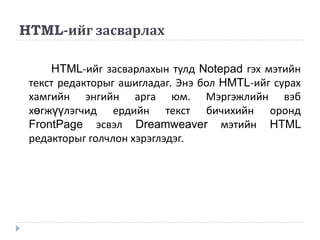 HTML-ийг засварлах

     HTML-ийг засварлахын тулд Notepad гэх мэтийн
 текст редакторыг ашигладаг. Энэ бол HMTL-ийг сурах
 хамгийн энгийн арга юм. Мэргэжлийн вэб
 хөгжүүлэгчид ердийн текст бичихийн оронд
 FrontPage эсвэл Dreamweaver мэтийн HTML
 редакторыг голчлон хэрэглэдэг.
 