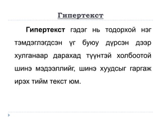 Гипертекст

   Гипертекст гэдэг нь тодорхой нэг
тэмдэглэгдсэн үг буюу дүрсэн дээр
хулганаар дарахад түүнтэй холбоотой
шинэ мэдээллийг, шинэ хуудсыг гаргаж
ирэх тийм текст юм.
 