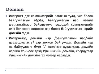 Domain
   Интернет дэх компьютерийг ялгахын тулд, улс болон
    байгууллагын төрөл, байгууллагын нэр мэтийг
    шатлалтайгаар байршуулж, тодорхой компьютерийг
    олж болохоор оноосон нэр болох байгууллагын нэрийг
    домэйн гэдэг.
   Интернетэд домэйн нэр /байгууллагын нэр/-ийг
    давхардуулахгүйгээр зохион байгуулдаг. Домэйн нэр
    нь байгууллага бүрт “.” /цэг/-ээр хуваагдаж, домэйн
    нэрийн хойноос дээд түвшингийн домэйн, хоёрдугаар
    түвшингийн домэйн гэх мэтээр нэрлэдэг.
 