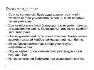 Бусад тэмдэглэл:
   Com нь commercial буюу худалдааны гэсэн үгийн
    товчлол бөгөөд уг мэдээллийн сан нь ашиг орлогын
    төлөө үйлчилнэ.
   Edu нь education буюу боловсрол гэсэн үгийн товчлол.
    Уг мэдээллийн сан нь боловсролын аль нэгэн салбарт
    харъяалагдана.
   Gov нь government гэсэн үгний товчлол. Тухайн улсын
    засгийн газартай холбоотой мэдээллийн сан болно.
   Mil нь батлан хамгаалахын байгууллагуудын
    мэдээллийн сан
   Org нь чөлөөт олон нийтийн байгууллагуудын санг
    илтгэдэг бол
   Net нь сүлжээний байгууллагын мэдээллийн сан юм.
 