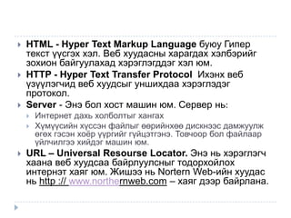    HTML - Hyper Text Markup Language буюу Гипер
    текст үүсгэх хэл. Веб хуудасны харагдах хэлбэрийг
    зохион байгуулахад хэрэглэгддэг хэл юм.
   HTTP - Hyper Text Transfer Protocol Ихэнх веб
    үзүүлэгчид веб хуудсыг уншихдаа хэрэглэдэг
    протокол.
   Server - Энэ бол хост машин юм. Сервер нь:
       Интернет дахь холболтыг хангах
       Хүмүүсийн хүссэн файлыг өөрийнхөө дискнээс дамжуулж
        өгөх гэсэн хоѐр үүргийг гүйцэтгэнэ. Товчоор бол файлаар
        үйлчилгээ хийдэг машин юм.
   URL – Universal Resourse Locator. Энэ нь хэрэглэгч
    хаана веб хуудсаа байрлуулсныг тодорхойлох
    интернэт хаяг юм. Жишээ нь Nortern Web-ийн хуудас
    нь http :// www.northernweb.com – хаяг дээр байрлана.
 