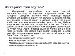 Интернэт гэж юу вэ?
      Интернэтийг тодорхойлно гэдэг маш төвөгтэй.
 Интернэт нь асар их мэдээлэл агуулахаас гадна танд
 тулгарсан асуудлыг хамгийн бага зардлаар хурдан
 шуурхай шийдвэрлэж өгдөгт гол агуулга нь оршиж байгаа
 юм. Үнэндээ интернэт гэдэг нь дэлхийн ихэнх улс орныг
 холбосон олон сая компьютерийн сүлжээ ба энд байгаа
 асар их мэдээллийн санг тодорхойлсон нэр юм. Тэгэхдээ
 дэлхий дахиныг хамарсан олон компьютерийн сүлжээ гэдэг
 нь чухал биш. Харин бидэнд ашиглаж болох шинэ орчин
 гэдэг нь чухал юм. Хэдий тийм боловч интернэт нь олон
 нийтийн хэрэглэгдэхүүн учраас шүүмжлэлтэй хандах тал
 байж болно. Интернэт нь:
    Бүх дэлхийн сүлжээнүүдийн сүлжээ
    Хамтын харилцаа холбоо
    Мэдээлэл дамжуулах зам ба асар их баялаг, нөөц боломжууд
    Компьютеруудын холболт юм.
 
