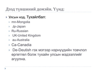 Дээд түвшиний домэйн. Үүнд:
   Улсын код. Тухайлбал:
       mn-Mongolia
       Jp-Japan
       Ru-Russian
       UK-United Kingdom
       au-Australia
       Ca-Canadia
       De-Deutish гэх мэтээр нэрнүүдийн товчлол
        өргөтгөл болж тухайн улсын мэдээллийг
        агуулна.
 