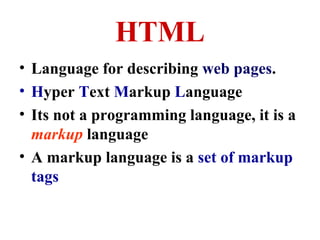 HTML
• Language for describing web pages.
• Hyper Text Markup Language
• Its not a programming language, it is a
markup language
• A markup language is a set of markup
tags

 