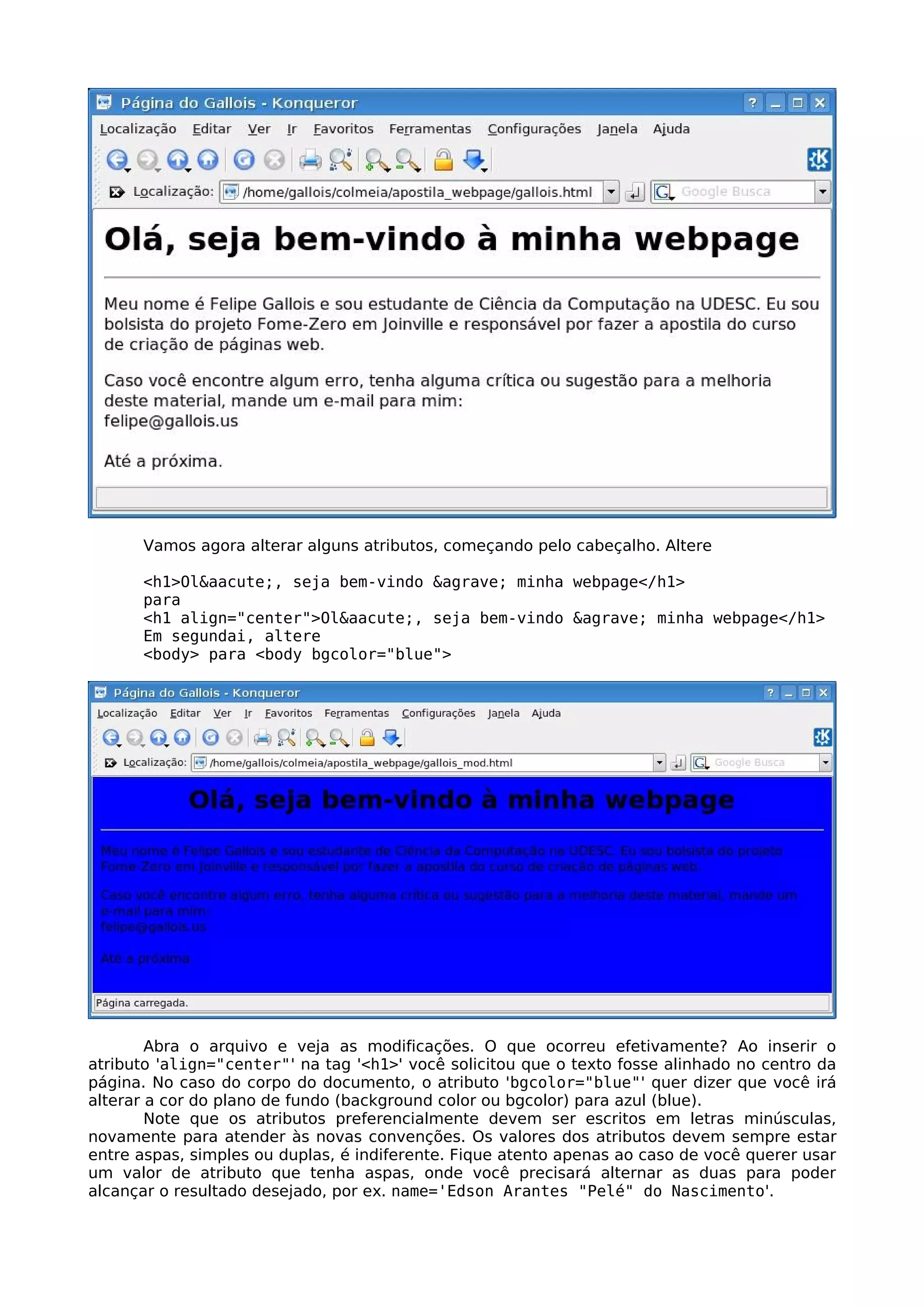 Vamos agora alterar alguns atributos, começando pelo cabeçalho. Altere

      <h1>Ol&aacute;, seja bem-vindo &agrave; minha webpage</h1>
      para
      <h1 align="center">Ol&aacute;, seja bem-vindo &agrave; minha webpage</h1>
      Em segundai, altere
      <body> para <body bgcolor="blue">




        Abra o arquivo e veja as modificações. O que ocorreu efetivamente? Ao inserir o
atributo 'align="center"' na tag '<h1>' você solicitou que o texto fosse alinhado no centro da
página. No caso do corpo do documento, o atributo 'bgcolor="blue"' quer dizer que você irá
alterar a cor do plano de fundo (background color ou bgcolor) para azul (blue).
        Note que os atributos preferencialmente devem ser escritos em letras minúsculas,
novamente para atender às novas convenções. Os valores dos atributos devem sempre estar
entre aspas, simples ou duplas, é indiferente. Fique atento apenas ao caso de você querer usar
um valor de atributo que tenha aspas, onde você precisará alternar as duas para poder
alcançar o resultado desejado, por ex. name='Edson Arantes "Pelé" do Nascimento'.
 