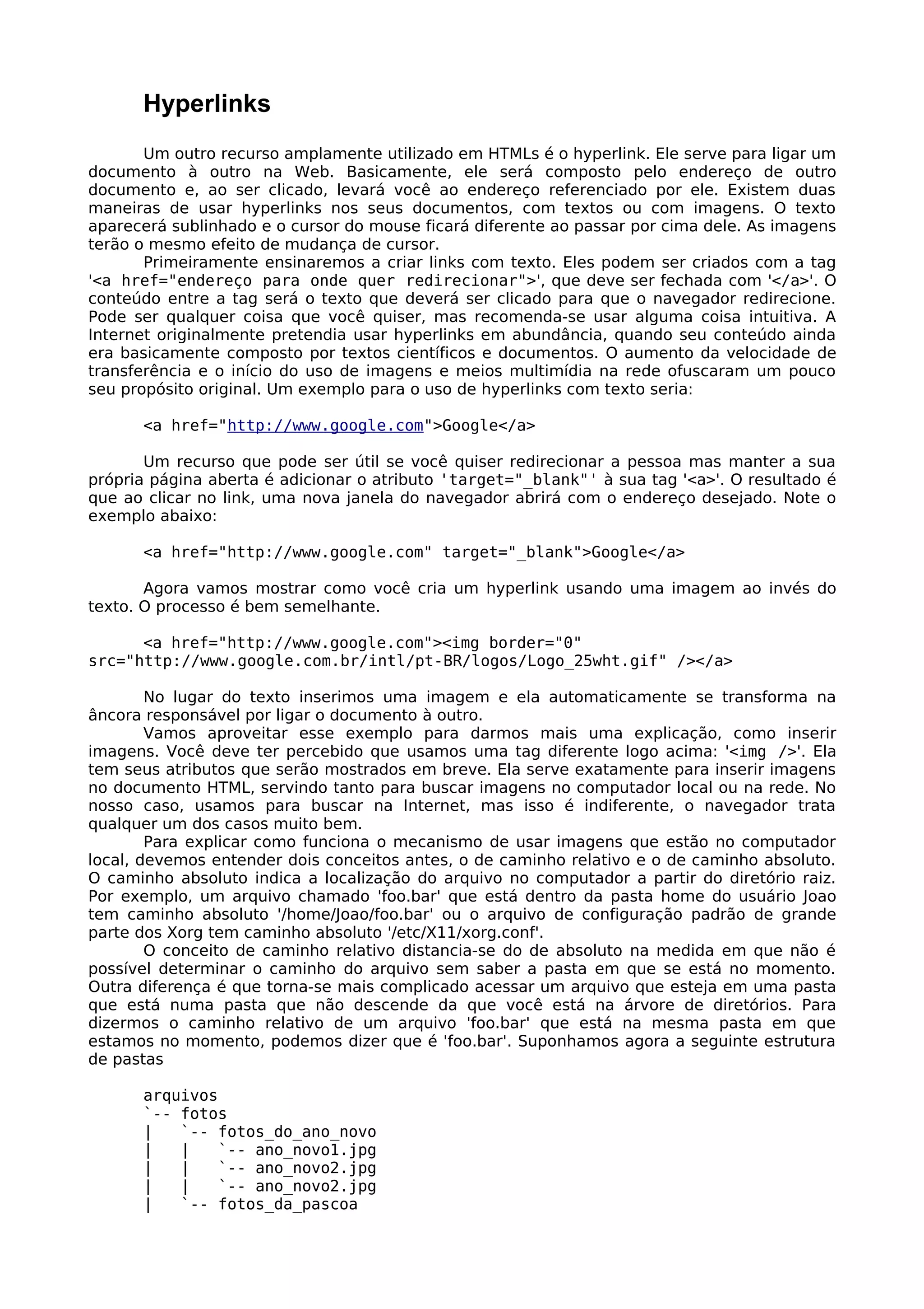 Hyperlinks
       Um outro recurso amplamente utilizado em HTMLs é o hyperlink. Ele serve para ligar um
documento à outro na Web. Basicamente, ele será composto pelo endereço de outro
documento e, ao ser clicado, levará você ao endereço referenciado por ele. Existem duas
maneiras de usar hyperlinks nos seus documentos, com textos ou com imagens. O texto
aparecerá sublinhado e o cursor do mouse ficará diferente ao passar por cima dele. As imagens
terão o mesmo efeito de mudança de cursor.
       Primeiramente ensinaremos a criar links com texto. Eles podem ser criados com a tag
'<a href="endereço para onde quer redirecionar">', que deve ser fechada com '</a>'. O
conteúdo entre a tag será o texto que deverá ser clicado para que o navegador redirecione.
Pode ser qualquer coisa que você quiser, mas recomenda-se usar alguma coisa intuitiva. A
Internet originalmente pretendia usar hyperlinks em abundância, quando seu conteúdo ainda
era basicamente composto por textos científicos e documentos. O aumento da velocidade de
transferência e o início do uso de imagens e meios multimídia na rede ofuscaram um pouco
seu propósito original. Um exemplo para o uso de hyperlinks com texto seria:

      <a href="http://www.google.com">Google</a>

       Um recurso que pode ser útil se você quiser redirecionar a pessoa mas manter a sua
própria página aberta é adicionar o atributo 'target="_blank"' à sua tag '<a>'. O resultado é
que ao clicar no link, uma nova janela do navegador abrirá com o endereço desejado. Note o
exemplo abaixo:

      <a href="http://www.google.com" target="_blank">Google</a>

       Agora vamos mostrar como você cria um hyperlink usando uma imagem ao invés do
texto. O processo é bem semelhante.

      <a href="http://www.google.com"><img border="0"
src="http://www.google.com.br/intl/pt-BR/logos/Logo_25wht.gif" /></a>

        No lugar do texto inserimos uma imagem e ela automaticamente se transforma na
âncora responsável por ligar o documento à outro.
        Vamos aproveitar esse exemplo para darmos mais uma explicação, como inserir
imagens. Você deve ter percebido que usamos uma tag diferente logo acima: '<img />'. Ela
tem seus atributos que serão mostrados em breve. Ela serve exatamente para inserir imagens
no documento HTML, servindo tanto para buscar imagens no computador local ou na rede. No
nosso caso, usamos para buscar na Internet, mas isso é indiferente, o navegador trata
qualquer um dos casos muito bem.
        Para explicar como funciona o mecanismo de usar imagens que estão no computador
local, devemos entender dois conceitos antes, o de caminho relativo e o de caminho absoluto.
O caminho absoluto indica a localização do arquivo no computador a partir do diretório raiz.
Por exemplo, um arquivo chamado 'foo.bar' que está dentro da pasta home do usuário Joao
tem caminho absoluto '/home/Joao/foo.bar' ou o arquivo de configuração padrão de grande
parte dos Xorg tem caminho absoluto '/etc/X11/xorg.conf'.
        O conceito de caminho relativo distancia-se do de absoluto na medida em que não é
possível determinar o caminho do arquivo sem saber a pasta em que se está no momento.
Outra diferença é que torna-se mais complicado acessar um arquivo que esteja em uma pasta
que está numa pasta que não descende da que você está na árvore de diretórios. Para
dizermos o caminho relativo de um arquivo 'foo.bar' que está na mesma pasta em que
estamos no momento, podemos dizer que é 'foo.bar'. Suponhamos agora a seguinte estrutura
de pastas

      arquivos
      `-- fotos
      |   `-- fotos_do_ano_novo
      |   |    `-- ano_novo1.jpg
      |   |    `-- ano_novo2.jpg
      |   |    `-- ano_novo2.jpg
      |   `-- fotos_da_pascoa
 