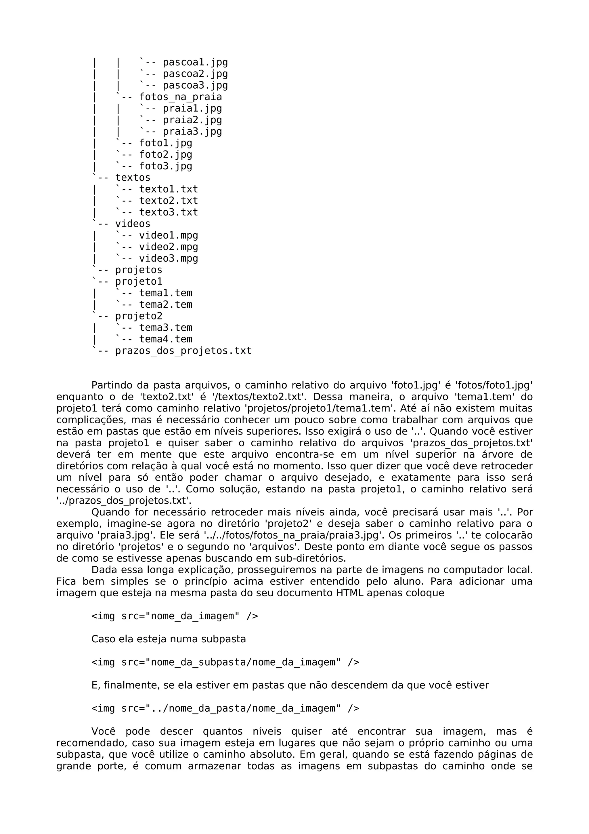 |     |   `-- pascoa1.jpg
       |     |   `-- pascoa2.jpg
       |     |   `-- pascoa3.jpg
       |     `-- fotos_na_praia
       |     |   `-- praia1.jpg
       |     |   `-- praia2.jpg
       |     |   `-- praia3.jpg
       |     `-- foto1.jpg
       |     `-- foto2.jpg
       |     `-- foto3.jpg
       `--   textos
       |     `-- texto1.txt
       |     `-- texto2.txt
       |     `-- texto3.txt
       `--   videos
       |     `-- video1.mpg
       |     `-- video2.mpg
       |     `-- video3.mpg
       `--   projetos
       `--   projeto1
       |     `-- tema1.tem
       |     `-- tema2.tem
       `--   projeto2
       |     `-- tema3.tem
       |     `-- tema4.tem
       `--   prazos_dos_projetos.txt


        Partindo da pasta arquivos, o caminho relativo do arquivo 'foto1.jpg' é 'fotos/foto1.jpg'
enquanto o de 'texto2.txt' é '/textos/texto2.txt'. Dessa maneira, o arquivo 'tema1.tem' do
projeto1 terá como caminho relativo 'projetos/projeto1/tema1.tem'. Até aí não existem muitas
complicações, mas é necessário conhecer um pouco sobre como trabalhar com arquivos que
estão em pastas que estão em níveis superiores. Isso exigirá o uso de '..'. Quando você estiver
na pasta projeto1 e quiser saber o caminho relativo do arquivos 'prazos_dos_projetos.txt'
deverá ter em mente que este arquivo encontra-se em um nível superior na árvore de
diretórios com relação à qual você está no momento. Isso quer dizer que você deve retroceder
um nível para só então poder chamar o arquivo desejado, e exatamente para isso será
necessário o uso de '..'. Como solução, estando na pasta projeto1, o caminho relativo será
'../prazos_dos_projetos.txt'.
        Quando for necessário retroceder mais níveis ainda, você precisará usar mais '..'. Por
exemplo, imagine-se agora no diretório 'projeto2' e deseja saber o caminho relativo para o
arquivo 'praia3.jpg'. Ele será '../../fotos/fotos_na_praia/praia3.jpg'. Os primeiros '..' te colocarão
no diretório 'projetos' e o segundo no 'arquivos'. Deste ponto em diante você segue os passos
de como se estivesse apenas buscando em sub-diretórios.
        Dada essa longa explicação, prosseguiremos na parte de imagens no computador local.
Fica bem simples se o princípio acima estiver entendido pelo aluno. Para adicionar uma
imagem que esteja na mesma pasta do seu documento HTML apenas coloque

       <img src="nome_da_imagem" />

       Caso ela esteja numa subpasta

       <img src="nome_da_subpasta/nome_da_imagem" />

       E, finalmente, se ela estiver em pastas que não descendem da que você estiver

       <img src="../nome_da_pasta/nome_da_imagem" />

      Você pode descer quantos níveis quiser até encontrar sua imagem, mas é
recomendado, caso sua imagem esteja em lugares que não sejam o próprio caminho ou uma
subpasta, que você utilize o caminho absoluto. Em geral, quando se está fazendo páginas de
grande porte, é comum armazenar todas as imagens em subpastas do caminho onde se
 