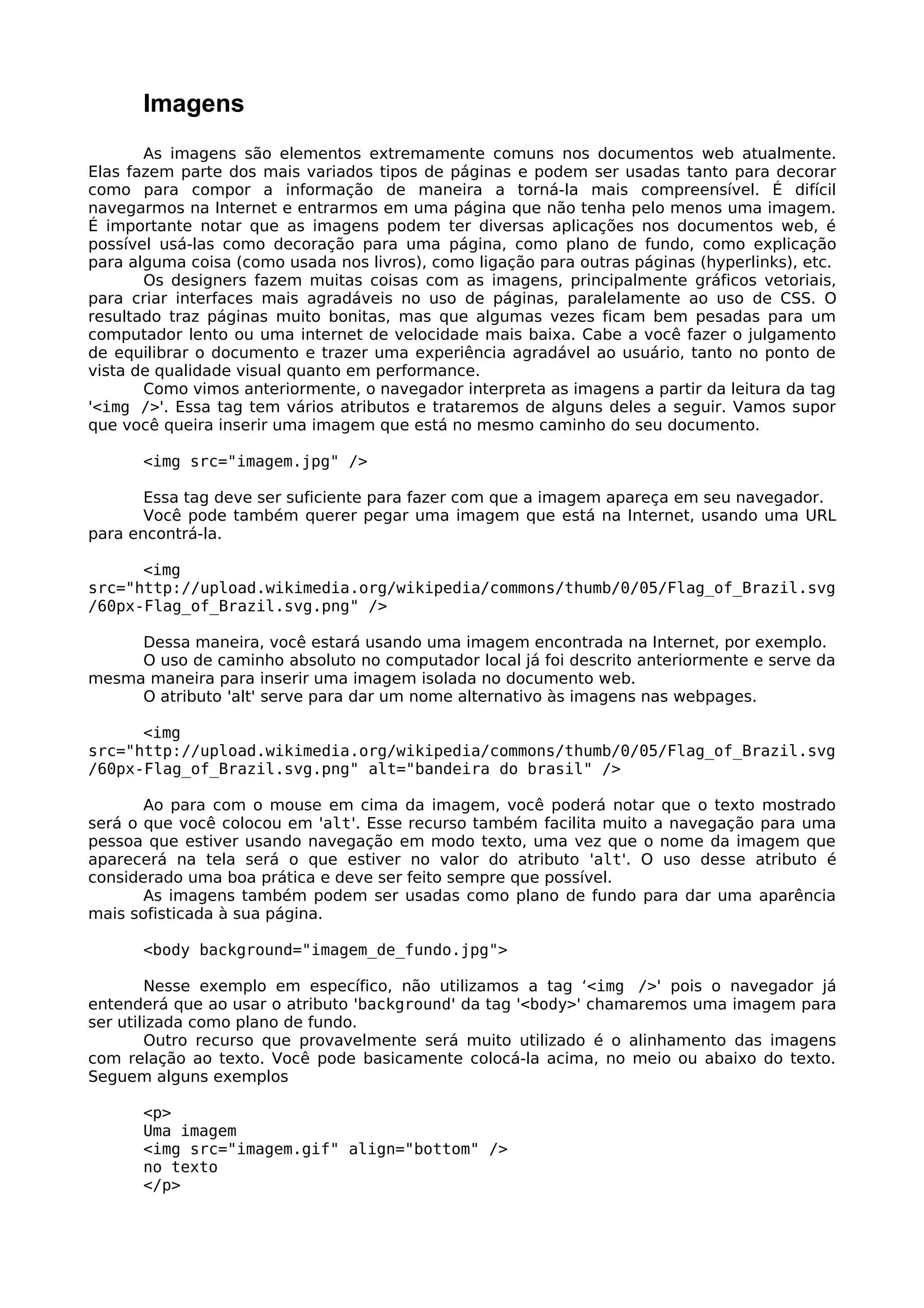 Imagens
       As imagens são elementos extremamente comuns nos documentos web atualmente.
Elas fazem parte dos mais variados tipos de páginas e podem ser usadas tanto para decorar
como para compor a informação de maneira a torná-la mais compreensível. É difícil
navegarmos na Internet e entrarmos em uma página que não tenha pelo menos uma imagem.
É importante notar que as imagens podem ter diversas aplicações nos documentos web, é
possível usá-las como decoração para uma página, como plano de fundo, como explicação
para alguma coisa (como usada nos livros), como ligação para outras páginas (hyperlinks), etc.
       Os designers fazem muitas coisas com as imagens, principalmente gráficos vetoriais,
para criar interfaces mais agradáveis no uso de páginas, paralelamente ao uso de CSS. O
resultado traz páginas muito bonitas, mas que algumas vezes ficam bem pesadas para um
computador lento ou uma internet de velocidade mais baixa. Cabe a você fazer o julgamento
de equilibrar o documento e trazer uma experiência agradável ao usuário, tanto no ponto de
vista de qualidade visual quanto em performance.
       Como vimos anteriormente, o navegador interpreta as imagens a partir da leitura da tag
'<img />'. Essa tag tem vários atributos e trataremos de alguns deles a seguir. Vamos supor
que você queira inserir uma imagem que está no mesmo caminho do seu documento.

      <img src="imagem.jpg" />

       Essa tag deve ser suficiente para fazer com que a imagem apareça em seu navegador.
       Você pode também querer pegar uma imagem que está na Internet, usando uma URL
para encontrá-la.

      <img
src="http://upload.wikimedia.org/wikipedia/commons/thumb/0/05/Flag_of_Brazil.svg
/60px-Flag_of_Brazil.svg.png" />

     Dessa maneira, você estará usando uma imagem encontrada na Internet, por exemplo.
     O uso de caminho absoluto no computador local já foi descrito anteriormente e serve da
mesma maneira para inserir uma imagem isolada no documento web.
     O atributo 'alt' serve para dar um nome alternativo às imagens nas webpages.

      <img
src="http://upload.wikimedia.org/wikipedia/commons/thumb/0/05/Flag_of_Brazil.svg
/60px-Flag_of_Brazil.svg.png" alt="bandeira do brasil" />

       Ao para com o mouse em cima da imagem, você poderá notar que o texto mostrado
será o que você colocou em 'alt'. Esse recurso também facilita muito a navegação para uma
pessoa que estiver usando navegação em modo texto, uma vez que o nome da imagem que
aparecerá na tela será o que estiver no valor do atributo 'alt'. O uso desse atributo é
considerado uma boa prática e deve ser feito sempre que possível.
       As imagens também podem ser usadas como plano de fundo para dar uma aparência
mais sofisticada à sua página.

      <body background="imagem_de_fundo.jpg">

        Nesse exemplo em específico, não utilizamos a tag ‘<img />' pois o navegador já
entenderá que ao usar o atributo 'background' da tag '<body>' chamaremos uma imagem para
ser utilizada como plano de fundo.
        Outro recurso que provavelmente será muito utilizado é o alinhamento das imagens
com relação ao texto. Você pode basicamente colocá-la acima, no meio ou abaixo do texto.
Seguem alguns exemplos

      <p>
      Uma imagem
      <img src="imagem.gif" align="bottom" />
      no texto
      </p>
 