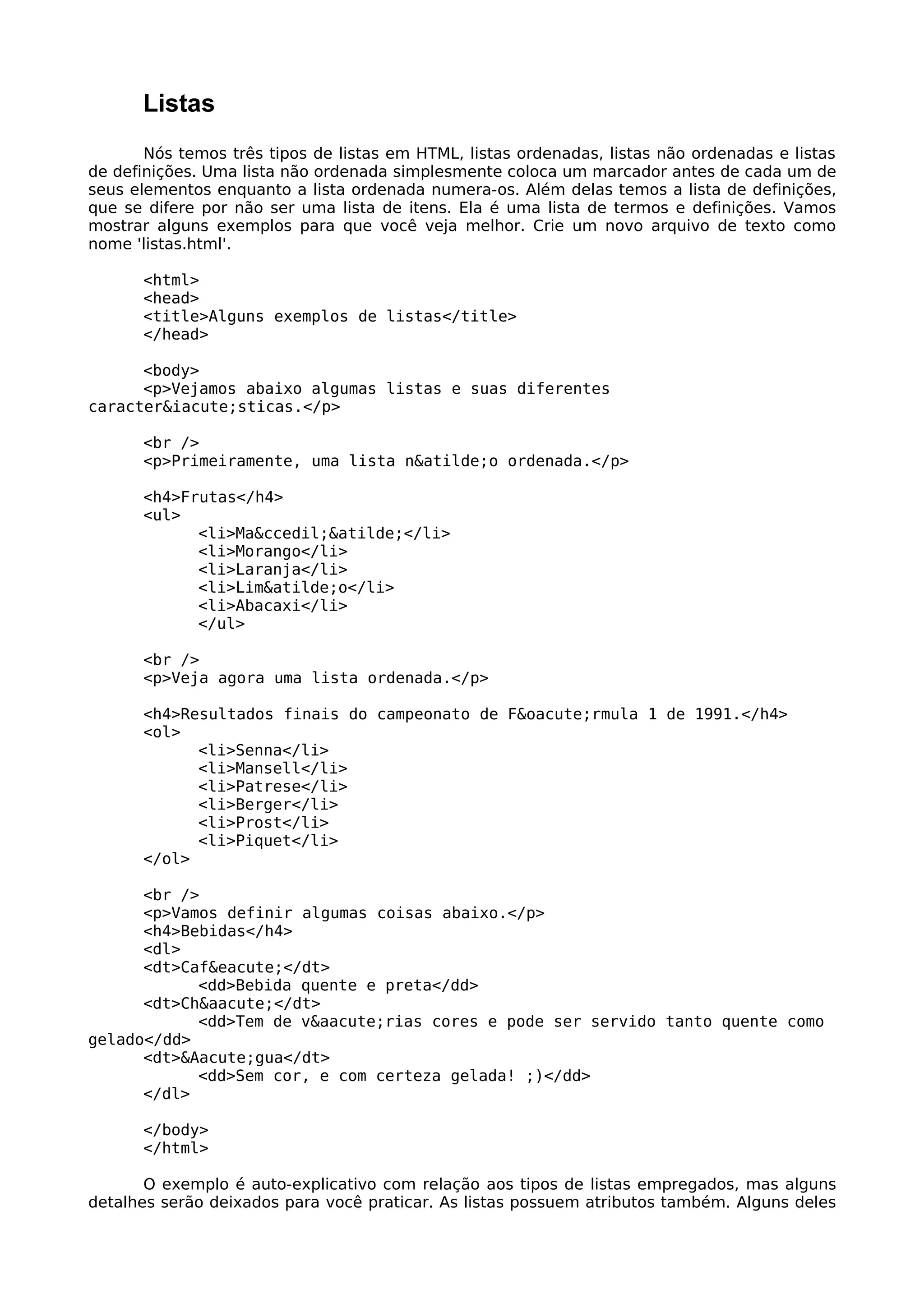 Listas
       Nós temos três tipos de listas em HTML, listas ordenadas, listas não ordenadas e listas
de definições. Uma lista não ordenada simplesmente coloca um marcador antes de cada um de
seus elementos enquanto a lista ordenada numera-os. Além delas temos a lista de definições,
que se difere por não ser uma lista de itens. Ela é uma lista de termos e definições. Vamos
mostrar alguns exemplos para que você veja melhor. Crie um novo arquivo de texto como
nome 'listas.html'.

      <html>
      <head>
      <title>Alguns exemplos de listas</title>
      </head>

      <body>
      <p>Vejamos abaixo algumas listas e suas diferentes
caracter&iacute;sticas.</p>

      <br />
      <p>Primeiramente, uma lista n&atilde;o ordenada.</p>

      <h4>Frutas</h4>
      <ul>
            <li>Ma&ccedil;&atilde;</li>
            <li>Morango</li>
            <li>Laranja</li>
            <li>Lim&atilde;o</li>
            <li>Abacaxi</li>
            </ul>

      <br />
      <p>Veja agora uma lista ordenada.</p>

      <h4>Resultados finais do campeonato de F&oacute;rmula 1 de 1991.</h4>
      <ol>
            <li>Senna</li>
            <li>Mansell</li>
            <li>Patrese</li>
            <li>Berger</li>
            <li>Prost</li>
            <li>Piquet</li>
      </ol>

      <br />
      <p>Vamos definir algumas coisas abaixo.</p>
      <h4>Bebidas</h4>
      <dl>
      <dt>Caf&eacute;</dt>
            <dd>Bebida quente e preta</dd>
      <dt>Ch&aacute;</dt>
            <dd>Tem de v&aacute;rias cores e pode ser servido tanto quente como
gelado</dd>
      <dt>&Aacute;gua</dt>
            <dd>Sem cor, e com certeza gelada! ;)</dd>
      </dl>

      </body>
      </html>

       O exemplo é auto-explicativo com relação aos tipos de listas empregados, mas alguns
detalhes serão deixados para você praticar. As listas possuem atributos também. Alguns deles
 