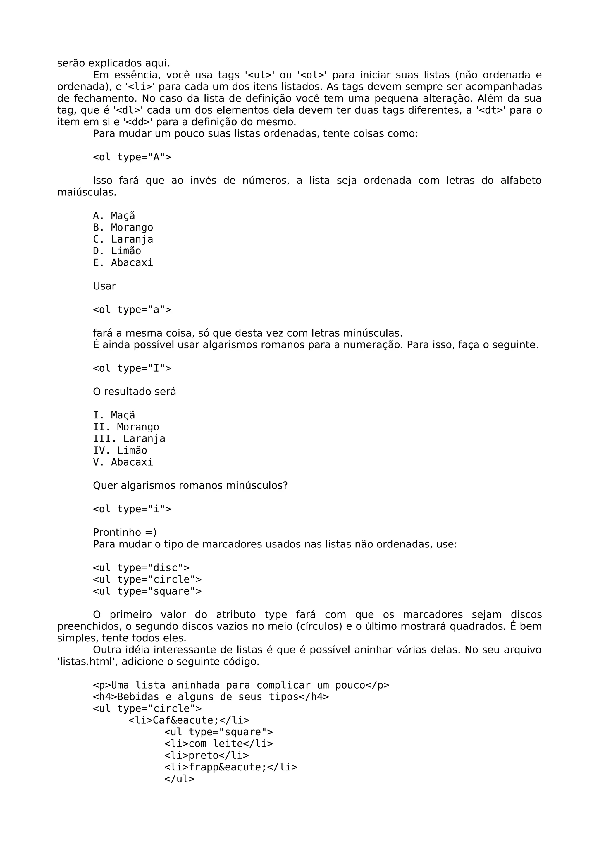 serão explicados aqui.
       Em essência, você usa tags '<ul>' ou '<ol>' para iniciar suas listas (não ordenada e
ordenada), e '<li>' para cada um dos itens listados. As tags devem sempre ser acompanhadas
de fechamento. No caso da lista de definição você tem uma pequena alteração. Além da sua
tag, que é '<dl>' cada um dos elementos dela devem ter duas tags diferentes, a '<dt>' para o
item em si e '<dd>' para a definição do mesmo.
       Para mudar um pouco suas listas ordenadas, tente coisas como:

       <ol type="A">

      Isso fará que ao invés de números, a lista seja ordenada com letras do alfabeto
maiúsculas.

       A.   Maçã
       B.   Morango
       C.   Laranja
       D.   Limão
       E.   Abacaxi

       Usar

       <ol type="a">

       fará a mesma coisa, só que desta vez com letras minúsculas.
       É ainda possível usar algarismos romanos para a numeração. Para isso, faça o seguinte.

       <ol type="I">

       O resultado será

       I. Maçã
       II. Morango
       III. Laranja
       IV. Limão
       V. Abacaxi

       Quer algarismos romanos minúsculos?

       <ol type="i">

       Prontinho =)
       Para mudar o tipo de marcadores usados nas listas não ordenadas, use:

       <ul type="disc">
       <ul type="circle">
       <ul type="square">

         O primeiro valor do atributo type fará com que os marcadores sejam discos
preenchidos, o segundo discos vazios no meio (círculos) e o último mostrará quadrados. É bem
simples, tente todos eles.
         Outra idéia interessante de listas é que é possível aninhar várias delas. No seu arquivo
'listas.html', adicione o seguinte código.

       <p>Uma lista aninhada para complicar um pouco</p>
       <h4>Bebidas e alguns de seus tipos</h4>
       <ul type="circle">
             <li>Caf&eacute;</li>
                   <ul type="square">
                   <li>com leite</li>
                   <li>preto</li>
                   <li>frapp&eacute;</li>
                   </ul>
 