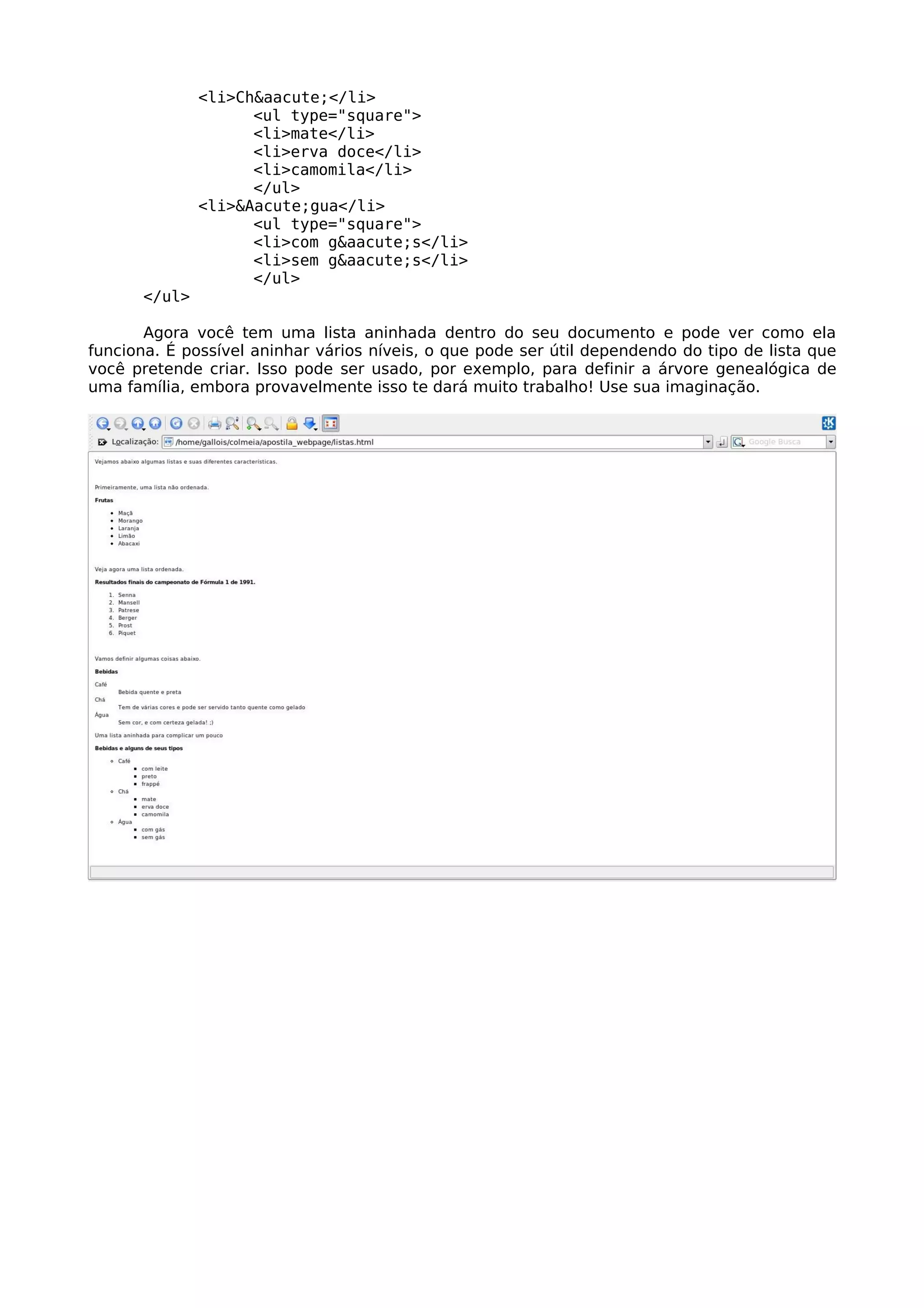 <li>Ch&aacute;</li>
                    <ul type="square">
                    <li>mate</li>
                    <li>erva doce</li>
                    <li>camomila</li>
                    </ul>
              <li>&Aacute;gua</li>
                    <ul type="square">
                    <li>com g&aacute;s</li>
                    <li>sem g&aacute;s</li>
                    </ul>
      </ul>

       Agora você tem uma lista aninhada dentro do seu documento e pode ver como ela
funciona. É possível aninhar vários níveis, o que pode ser útil dependendo do tipo de lista que
você pretende criar. Isso pode ser usado, por exemplo, para definir a árvore genealógica de
uma família, embora provavelmente isso te dará muito trabalho! Use sua imaginação.
 