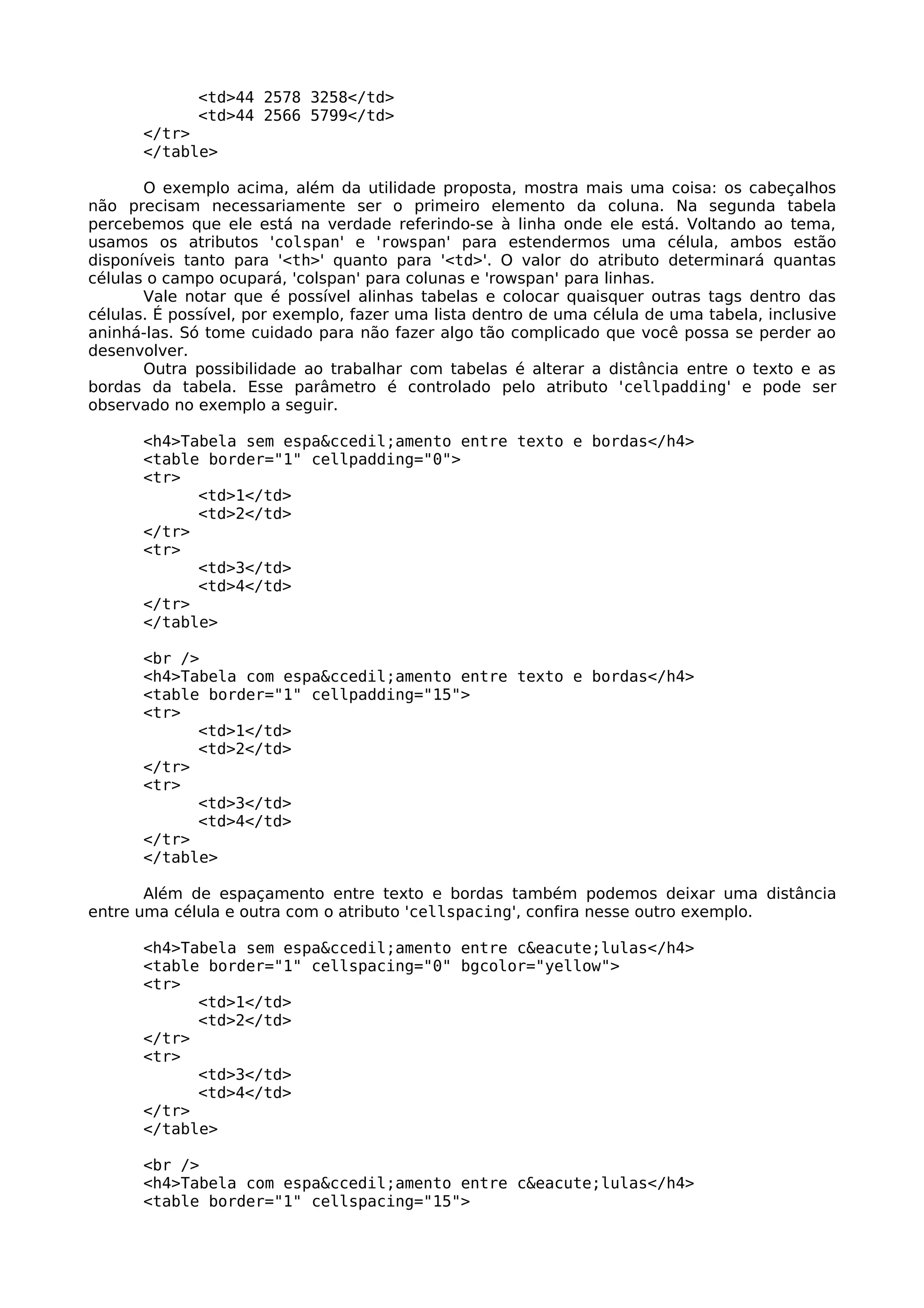 <td>44 2578 3258</td>
             <td>44 2566 5799</td>
      </tr>
      </table>

       O exemplo acima, além da utilidade proposta, mostra mais uma coisa: os cabeçalhos
não precisam necessariamente ser o primeiro elemento da coluna. Na segunda tabela
percebemos que ele está na verdade referindo-se à linha onde ele está. Voltando ao tema,
usamos os atributos 'colspan' e 'rowspan' para estendermos uma célula, ambos estão
disponíveis tanto para '<th>' quanto para '<td>'. O valor do atributo determinará quantas
células o campo ocupará, 'colspan' para colunas e 'rowspan' para linhas.
       Vale notar que é possível alinhas tabelas e colocar quaisquer outras tags dentro das
células. É possível, por exemplo, fazer uma lista dentro de uma célula de uma tabela, inclusive
aninhá-las. Só tome cuidado para não fazer algo tão complicado que você possa se perder ao
desenvolver.
       Outra possibilidade ao trabalhar com tabelas é alterar a distância entre o texto e as
bordas da tabela. Esse parâmetro é controlado pelo atributo 'cellpadding' e pode ser
observado no exemplo a seguir.

      <h4>Tabela sem espa&ccedil;amento entre texto e bordas</h4>
      <table border="1" cellpadding="0">
      <tr>
            <td>1</td>
            <td>2</td>
      </tr>
      <tr>
            <td>3</td>
            <td>4</td>
      </tr>
      </table>

      <br />
      <h4>Tabela com espa&ccedil;amento entre texto e bordas</h4>
      <table border="1" cellpadding="15">
      <tr>
            <td>1</td>
            <td>2</td>
      </tr>
      <tr>
            <td>3</td>
            <td>4</td>
      </tr>
      </table>

       Além de espaçamento entre texto e bordas também podemos deixar uma distância
entre uma célula e outra com o atributo 'cellspacing', confira nesse outro exemplo.

      <h4>Tabela sem espa&ccedil;amento entre c&eacute;lulas</h4>
      <table border="1" cellspacing="0" bgcolor="yellow">
      <tr>
            <td>1</td>
            <td>2</td>
      </tr>
      <tr>
            <td>3</td>
            <td>4</td>
      </tr>
      </table>

      <br />
      <h4>Tabela com espa&ccedil;amento entre c&eacute;lulas</h4>
      <table border="1" cellspacing="15">
 