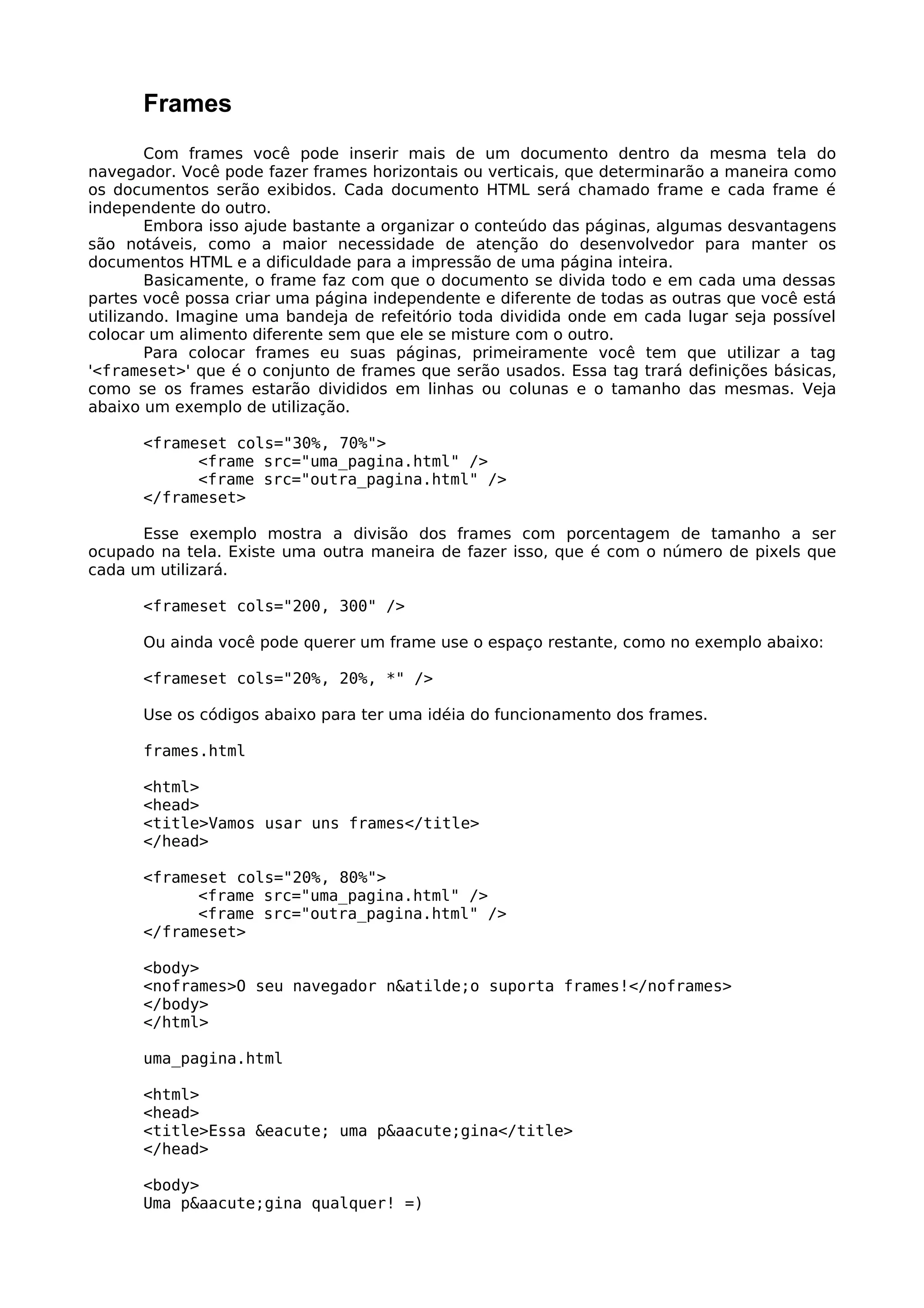 Frames
        Com frames você pode inserir mais de um documento dentro da mesma tela do
navegador. Você pode fazer frames horizontais ou verticais, que determinarão a maneira como
os documentos serão exibidos. Cada documento HTML será chamado frame e cada frame é
independente do outro.
        Embora isso ajude bastante a organizar o conteúdo das páginas, algumas desvantagens
são notáveis, como a maior necessidade de atenção do desenvolvedor para manter os
documentos HTML e a dificuldade para a impressão de uma página inteira.
        Basicamente, o frame faz com que o documento se divida todo e em cada uma dessas
partes você possa criar uma página independente e diferente de todas as outras que você está
utilizando. Imagine uma bandeja de refeitório toda dividida onde em cada lugar seja possível
colocar um alimento diferente sem que ele se misture com o outro.
        Para colocar frames eu suas páginas, primeiramente você tem que utilizar a tag
'<frameset>' que é o conjunto de frames que serão usados. Essa tag trará definições básicas,
como se os frames estarão divididos em linhas ou colunas e o tamanho das mesmas. Veja
abaixo um exemplo de utilização.

      <frameset cols="30%, 70%">
            <frame src="uma_pagina.html" />
            <frame src="outra_pagina.html" />
      </frameset>

      Esse exemplo mostra a divisão dos frames com porcentagem de tamanho a ser
ocupado na tela. Existe uma outra maneira de fazer isso, que é com o número de pixels que
cada um utilizará.

      <frameset cols="200, 300" />

      Ou ainda você pode querer um frame use o espaço restante, como no exemplo abaixo:

      <frameset cols="20%, 20%, *" />

      Use os códigos abaixo para ter uma idéia do funcionamento dos frames.

      frames.html

      <html>
      <head>
      <title>Vamos usar uns frames</title>
      </head>

      <frameset cols="20%, 80%">
            <frame src="uma_pagina.html" />
            <frame src="outra_pagina.html" />
      </frameset>

      <body>
      <noframes>O seu navegador n&atilde;o suporta frames!</noframes>
      </body>
      </html>

      uma_pagina.html

      <html>
      <head>
      <title>Essa &eacute; uma p&aacute;gina</title>
      </head>

      <body>
      Uma p&aacute;gina qualquer! =)
 