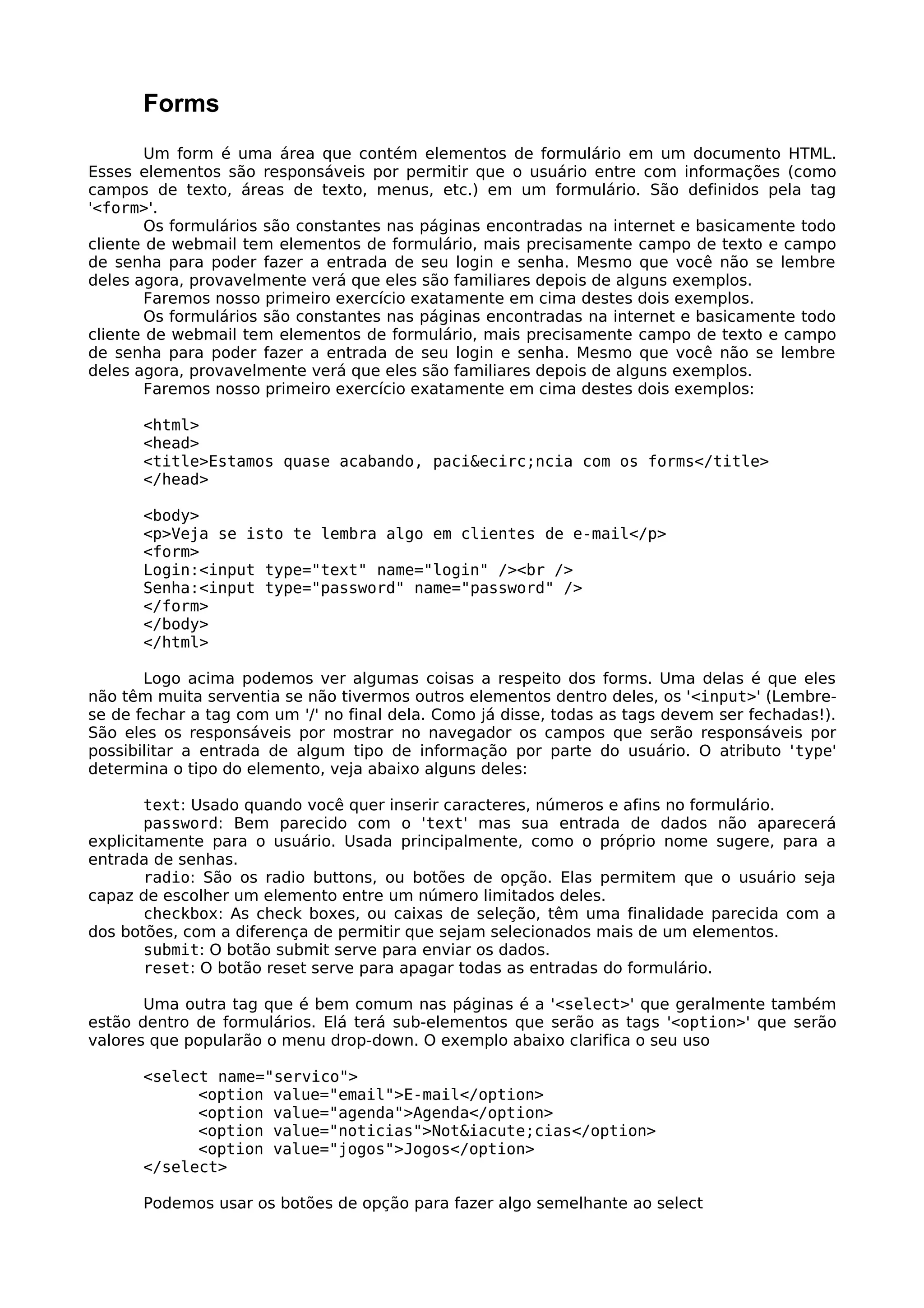 Forms
        Um form é uma área que contém elementos de formulário em um documento HTML.
Esses elementos são responsáveis por permitir que o usuário entre com informações (como
campos de texto, áreas de texto, menus, etc.) em um formulário. São definidos pela tag
'<form>'.
        Os formulários são constantes nas páginas encontradas na internet e basicamente todo
cliente de webmail tem elementos de formulário, mais precisamente campo de texto e campo
de senha para poder fazer a entrada de seu login e senha. Mesmo que você não se lembre
deles agora, provavelmente verá que eles são familiares depois de alguns exemplos.
        Faremos nosso primeiro exercício exatamente em cima destes dois exemplos.
        Os formulários são constantes nas páginas encontradas na internet e basicamente todo
cliente de webmail tem elementos de formulário, mais precisamente campo de texto e campo
de senha para poder fazer a entrada de seu login e senha. Mesmo que você não se lembre
deles agora, provavelmente verá que eles são familiares depois de alguns exemplos.
        Faremos nosso primeiro exercício exatamente em cima destes dois exemplos:

      <html>
      <head>
      <title>Estamos quase acabando, paci&ecirc;ncia com os forms</title>
      </head>

      <body>
      <p>Veja se isto te lembra algo em clientes de e-mail</p>
      <form>
      Login:<input type="text" name="login" /><br />
      Senha:<input type="password" name="password" />
      </form>
      </body>
      </html>

       Logo acima podemos ver algumas coisas a respeito dos forms. Uma delas é que eles
não têm muita serventia se não tivermos outros elementos dentro deles, os '<input>' (Lembre-
se de fechar a tag com um '/' no final dela. Como já disse, todas as tags devem ser fechadas!).
São eles os responsáveis por mostrar no navegador os campos que serão responsáveis por
possibilitar a entrada de algum tipo de informação por parte do usuário. O atributo 'type'
determina o tipo do elemento, veja abaixo alguns deles:

        text: Usado quando você quer inserir caracteres, números e afins no formulário.
        password: Bem parecido com o 'text' mas sua entrada de dados não aparecerá
explicitamente para o usuário. Usada principalmente, como o próprio nome sugere, para a
entrada de senhas.
        radio: São os radio buttons, ou botões de opção. Elas permitem que o usuário seja
capaz de escolher um elemento entre um número limitados deles.
        checkbox: As check boxes, ou caixas de seleção, têm uma finalidade parecida com a
dos botões, com a diferença de permitir que sejam selecionados mais de um elementos.
        submit: O botão submit serve para enviar os dados.
        reset: O botão reset serve para apagar todas as entradas do formulário.

       Uma outra tag que é bem comum nas páginas é a '<select>' que geralmente também
estão dentro de formulários. Elá terá sub-elementos que serão as tags '<option>' que serão
valores que popularão o menu drop-down. O exemplo abaixo clarifica o seu uso

      <select name="servico">
            <option value="email">E-mail</option>
            <option value="agenda">Agenda</option>
            <option value="noticias">Not&iacute;cias</option>
            <option value="jogos">Jogos</option>
      </select>

      Podemos usar os botões de opção para fazer algo semelhante ao select
 